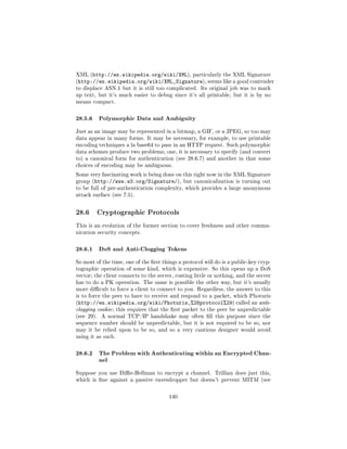 XML (http://en.wikipedia.org/wiki/XML), particularly the XML Signature
(http://en.wikipedia.org/wiki/XML_Signature), seems like a good contender
to displace ASN.1 but it is still too complicated. Its original job was to mark
up text, but it's much easier to debug since it's all printable, but it is by no
means compact.



28.5.6 Polymorphic Data and Ambiguity
Just as an image may be represented in a bitmap, a GIF, or a JPEG, so too may
data appear in many forms. It may be necessary, for example, to use printable
encoding techniques a la base64 to pass in an HTTP request. Such polymorphic
data schemes produce two problems; one, it is necessary to specify (and convert
to) a canonical form for authentication (see 28.6.7) and another in that some
choices of encoding may be ambiguous.

Some very fascinating work is being done on this right now in the XML Signature
group (http://www.w3.org/Signature/), but canonicalization is turning out
to be full of pre-authentication complexity, which provides a large anonymous
attack surface (see 7.5).



28.6     Cryptographic Protocols

This is an evolution of the former section to cover freshness and other commu-
nication security concepts.



28.6.1 DoS and Anti-Clogging Tokens
So most of the time, one of the rst things a protocol will do is a public-key cryp-
tographic operation of some kind, which is expensive. So this opens up a DoS
vector; the client connects to the server, costing little or nothing, and the server
has to do a PK operation. The same is possible the other way, but it's usually
more dicult to force a client to connect to you. Regardless, the answer to this
is to force the peer to have to receive and respond to a packet, which Photuris
(http://en.wikipedia.org/wiki/Photuris_%28protocol%29) called an anti-
clogging cookie ; this requires that the rst packet to the peer be unpredictable
(see 29).   A normal TCP/IP handshake may often ll this purpose since the
sequence number should be unpredictable, but it is not required to be so, nor
may it be relied upon to be so, and so a very cautious designer would avoid
using it as such.



28.6.2 The Problem with Authenticating within an Encrypted Chan-
       nel
Suppose you use Die-Hellman to encrypt a channel. Trillian does just this,
which is ne against a passive eavesdropper but doesn't prevent MITM (see



                                        140
 