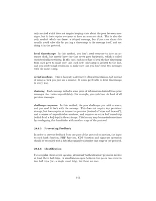 only method which does not require keeping state about the peer between mes-
sages, but it does require everyone to have an accurate clock. This is also the
only method which can detect a delayed message, but if you care about this
usually you'd solve this by putting a timestamp in the message itself, and not
doing it in the protocol.



local timestamps        In this method, you don't need everyone to have an ac-
curate clock, but merely have one that never goes backwards, which is called
monotonically increasing. In this case, each node has to keep the last timestamp
from each peer to make sure that each new timestamp is greater to the last,
and you need enough resolution to make sure that you don't send two messages
with the same stamp.



serial numbers       This is basically a derivative of local timestamps, but instead
of using a clock you just use a counter. It seems preferable to local timestamps
in every way.



chaining    Each message includes some piece of information derived from prior
messages that varies unpredictably. For example, you could use the hash of all
previous messages.



challenge-response       In this method, the peer challenges you with a nonce,
and you send it back with the message. This does not require any persistent
storage, but does require an interactive protocol (instead of store and forward),
and a source of unpredictable numbers, and requires an extra half round-trip
(which I call a half-trip ) in the exchange. This latency may be masked sometimes
by overlapping this handshake with another stage of the protocol.



28.6.5 Preventing Feedback
In order to prevent feedback from one part of the protocol to another, the input
to each hash function, PRF function, KDF function and signature operation
should be extended with a eld that uniquely identies that stage of the protocol.



28.6.6 Identication
For a regular client-server opening, all mutual authentication protocols involve
at least three half-trips. A simultaneous-open between two peers can occur in
two half trips (i.e., a single round trip), but these are rare.




                                        142
 