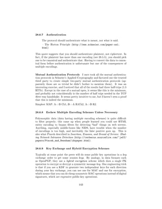 28.6.7 Authentication
      The protocol should authenticate what is meant, not what is said.

       The Horton Principle (http://www.schneier.com/paper-ssl.
      html)

This quote suggests that you should authenticate plaintext, not ciphertext. In
fact, if the plaintext has more than one encoding (see 28.5.5), you should pick
one to be canonical and authenticate that. Having to convert the data to canon-
ical form before authentication is unfortunate but one of the consequences of
multiple encodings.



Mutual Authentication Protocols            I once took all the mutual authentica-
tion protocols in Schneier's Applied Cryptography and factored out the trusted
third party to create simple two-party mutual authentication protocols (ap-
parently those are so trivial he didn't bother to mention them).          It was an
interesting exercise, and I noticed that all of the results had three half-trips (1.5
RTTs). Except in the case of a mutual open, it seems like this is the minimum,
and probably not coincidentally is the number of half trips needed in the TCP
three -way handshake. It seems pretty intuitive to me, but I haven't seen a proof
that this is indeed the minimum.

Simplest MAP: A-B Ch1, B-A R1Ch2, A-B R2.



28.6.8 Eschew Multiple Encoding Schemes Unless Necessary
Polymorphic data (data having multiple encoding schemes) is quite dicult
to lter properly; this came up when people learned you could use HTML
entity encoding to bypass lters for detecting bad things on web servers.
Anything, especially middle-boxes like NIDS, have trouble when the number
of encodings is too high, and inevitably the false positive goes up.         This is
also what Ptacek described in Insertion, Evasion, and Denial of Service: Elud-
ing Network Intrusion Detection (http://cerberus.sourcefire.com/~jeff/
papers/Ptacek_and_Newsham/idspaper.html).

28.6.9 Key Exchange and Hybrid Encryption Schemes
Typically at some point the peers will do some public key operations in a key
exchange order to get some session keys.       By analogy, in data formats such
as OpenPGP, they use a hybrid encryption scheme which does a single PK
operation to encrypt or decrypt a symmetric message key. One engineering trick
is that if you use a KDF to generate two independent keys for each direction
during your key exchange, you can use one for MAC and one for encryption,
which means that you can do cheap symmetric MAC operations instead of digital
signatures, which are expensive public-key operations.



                                        143
 