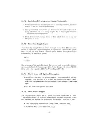 28.7.2 Evolution of Cryptographic Storage Technologies
  1. Userland applications which require user to manually run them, which are
       tedious to use and prone to human error.


  2. File systems which encrypt les and directories individually and automat-
       ically, which turn out to be overly complex due to the complex lesystem
       APIs in most operating systems.


  3. Block devices which encrypt blocks of data, which allow you to put any
       lesystem on them.



28.7.3 Filesystem Crypto Layers
These basically encrypt the data before storing it on the disk. They are often
created as layers over a regular lesystem. If layered over a network le system
like NFS, you can store stu on a remote system without having to trust the
condentiality of the remote system.


   ˆ   CFS


   ˆ   TCFS


One advantage of this kind of design is that you can build secure delete into the
system, as in Radia Perlman's paper File System Design with Assured Delete
(http://ieeeia.org/sisw/2005/PreProceedings/09.pdf).



28.7.4 File Systems with Optional Encryption
   ˆ   Microsoft's Encrypting File System (EFS) is a bit of a black box; the only
       analysis I have seen of it is in a Black Hat presentation (http://www.
       blackhat.com/presentations/bh-europe-03/bh-europe-03-malyshev.
       pdf)
   ˆ   ZFS will have some optional encryption



28.7.5 Block Device Crypto
Not long ago the US had a SIGINT plane which was forced down in China.
They tried to destroy the data they had collected, but were unable to. If only
they had used one of these free alternatives, they wouldn't have had to worry:


   ˆ   TrueCrypt (highly recommended) (http://www.truecrypt.org/)

   ˆ   FreeOTFE (http://www.freeotfe.org/)



                                       145
 