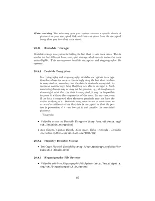 Watermarking          The adversary gets your system to store a specic chunk of
       plaintext on your encrypted disk, and then can prove from the encrypted
       image that you have that data stored.




28.8       Deniable Storage

Deniable storage is a system for hiding the fact that certain data exists. This is
similar to, but dierent from, encrypted storage which merely makes the data
unintelligible.     This encompasses deniable encryption and steganographic le
systems.



28.8.1 Deniable Encryption
       In cryptography and steganography, deniable encryption is encryp-
       tion that allows its users to convincingly deny the fact that the data
       is encrypted or, assuming that the data is obviously encrypted, its
       users can convincingly deny that they are able to decrypt it. Such
       convincing denials may or may not be genuine, e.g., although suspi-
       cions might exist that the data is encrypted, it may be impossible
       to prove it without the cooperation of the users. In any case, even
       if the data is encrypted then the users genuinely may not have the
       ability to decrypt it.   Deniable encryption serves to undermine an
       attacker's condence either that data is encrypted, or that the per-
       son in possession of it can decrypt it and provide the associated
       plaintext.

        Wikipedia



   ˆ   Wikipedia article on Deniable Encryption (http://en.wikipedia.org/
       wiki/Deniable_encryption)
   ˆ   Ran Canetti, Cynthia Dwork, Moni Naor, Rafail Ostrovsky - Deniable
       Encryption (http://eprint.iacr.org/1996/002)



28.8.2 Plausibly Deniable Storage
   ˆ   TrueCrypt Plausible Deniability (http://www.truecrypt.org/docs/?s=
       plausible-deniability)


28.8.3 Steganographic File Systems
   ˆ   Wikipedia article on Steganographic File Systems (http://en.wikipedia.
       org/wiki/Steganographic_file_system)



                                         147
 