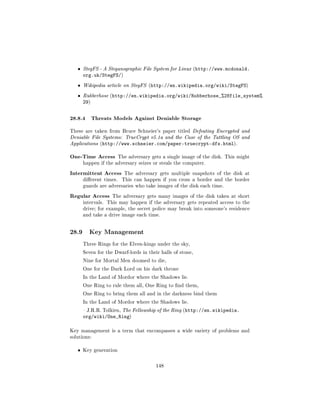 ˆ   StegFS - A Steganographic File System for Linux (http://www.mcdonald.
       org.uk/StegFS/)
   ˆ   Wikipedia article on StegFS (http://en.wikipedia.org/wiki/StegFS)

   ˆ   Rubberhose (http://en.wikipedia.org/wiki/Rubberhose_%28file_system%
       29)


28.8.4 Threats Models Against Deniable Storage
These are taken from Bruce Schneier's paper titled Defeating Encrypted and
Deniable File Systems: TrueCrypt v5.1a and the Case of the Tattling OS and
Applications (http://www.schneier.com/paper-truecrypt-dfs.html).


One-Time Access          The adversary gets a single image of the disk. This might
       happen if the adversary seizes or steals the computer.

Intermittent Access        The adversary gets multiple snapshots of the disk at
       dierent times.    This can happen if you cross a border and the border
       guards are adversaries who take images of the disk each time.

Regular Access      The adversary gets many images of the disk taken at short
       intervals. This may happen if the adversary gets repeated access to the
       drive; for example, the secret police may break into someone's residence
       and take a drive image each time.




28.9     Key Management

       Three Rings for the Elven-kings under the sky,

       Seven for the Dwarf-lords in their halls of stone,

       Nine for Mortal Men doomed to die,

       One for the Dark Lord on his dark throne

       In the Land of Mordor where the Shadows lie.

       One Ring to rule them all, One Ring to nd them,

       One Ring to bring them all and in the darkness bind them

       In the Land of Mordor where the Shadows lie.

        J.R.R. Tolkien, The Fellowship of the Ring (http://en.wikipedia.
       org/wiki/One_Ring)

Key management is a term that encompasses a wide variety of problems and
solutions:


   ˆ   Key generation



                                         148
 