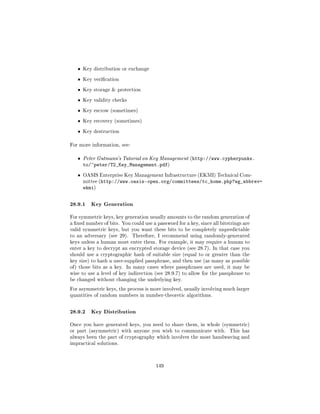 ˆ   Key distribution or exchange


   ˆ   Key verication


   ˆ   Key storage  protection


   ˆ   Key validity checks


   ˆ   Key escrow (sometimes)


   ˆ   Key recovery (sometimes)


   ˆ   Key destruction


For more information, see:


   ˆ   Peter Gutmann's Tutorial on Key Management (http://www.cypherpunks.
       to/~peter/T2_Key_Management.pdf)
   ˆ   OASIS Enterprise Key Management Infrastructure (EKMI) Technical Com-
       mittee (http://www.oasis-open.org/committees/tc_home.php?wg_abbrev=
       ekmi)


28.9.1 Key Generation
For symmetric keys, key generation usually amounts to the random generation of
a xed number of bits. You could use a password for a key, since all bitstrings are
valid symmetric keys, but you want these bits to be completely unpredictable
to an adversary (see 29).    Therefore, I recommend using randomly-generated
keys unless a human must enter them. For example, it may require a human to
enter a key to decrypt an encrypted storage device (see 28.7). In that case you
should use a cryptographic hash of suitable size (equal to or greater than the
key size) to hash a user-supplied passphrase, and then use (as many as possible
of ) those bits as a key. In many cases where passphrases are used, it may be
wise to use a level of key indirection (see 28.9.7) to allow for the passphrase to
be changed without changing the underlying key.

For asymmetric keys, the process is more involved, usually involving much larger
quantities of random numbers in number-theoretic algorithms.



28.9.2 Key Distribution
Once you have generated keys, you need to share them, in whole (symmetric)
or part (asymmetric) with anyone you wish to communicate with.           This has
always been the part of cryptography which involves the most handwaving and
impractical solutions.




                                       149
 