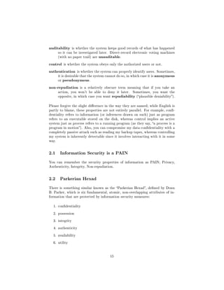 auditability     is whether the system keeps good records of what has happened
       so it can be investigated later. Direct-record electronic voting machines
       (with no paper trail) are   unauditable.
control is whether the system obeys only the authorized users or not.
authentication is whether the system can properly identify users. Sometimes,
     it is desirable that the system cannot do so, in which case it is anonymous
     or pseudonymous.


non-repudiation is a relatively obscure term meaning that if you take an
       action, you won't be able to deny it later.     Sometimes, you want the
       opposite, in which case you want   repudiability (plausible deniability).
Please forgive the slight dierence in the way they are named; while English is
partly to blame, these properties are not entirely parallel. For example, con-
dentiality refers to information (or inferences drawn on such) just as program
refers to an executable stored on the disk, whereas control implies an active
system just as process refers to a running program (as they say, a process is a
program in motion). Also, you can compromise my data condentiality with a
completely passive attack such as reading my backup tapes, whereas controlling
my system is inherently detectable since it involves interacting with it in some
way.




2.1     Information Security is a PAIN

You can remember the security properties of information as PAIN; Privacy,
Authenticity, Integrity, Non-repudiation.




2.2     Parkerian Hexad

There is something similar known as the Parkerian Hexad, dened by Donn
B. Parker, which is six fundamental, atomic, non-overlapping attributes of in-
formation that are protected by information security measures:


  1. condentiality


  2. possession


  3. integrity


  4. authenticity


  5. availability


  6. utility




                                         15
 