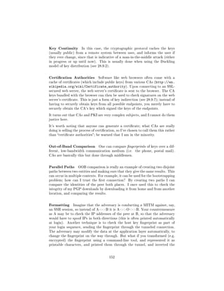 Key Continuity        In this case, the cryptographic protocol caches the keys
(usually public) from a remote system between uses, and informs the user if
they ever change, since that is indicative of a man-in-the-middle attack (either
in progress or up until now).     This is usually done when using the Duckling
model of key distribution (see 28.9.2).



Certication Authorities         Software like web browsers often come with a
cache of certicates (which include public keys) from various CAs (http://en.
wikipedia.org/wiki/Certificate_authority).            Upon connecting to an SSL-
secured web server, the web server's certicate is sent to the browser. The CA
keys bundled with the browser can then be used to check signatures on the web
server's certicate. This is just a form of key indirection (see 28.9.7); instead of
having to securely obtain keys from all possible endpoints, you merely have to
securely obtain the CA's key which signed the keys of the endpoints.

It turns out that CAs and PKI are very complex subjects, and I cannot do them
justice here.

It's worth noting that anyone can generate a certicate; what CAs are really
doing is selling the process of certication, so I've chosen to call them this rather
than certicate authorities; be warned that I am in the minority.



Out-of-Band Comparison           One can compare ngerprints of keys over a dif-
ferent, low-bandwidth communication medium (i.e.          the phone, postal mail).
CAs are basically this but done through middlemen.



Parallel Paths     OOB comparison is really an example of creating two disjoint
paths between two entities and making sure that they give the same results. This
can occur in multiple contexts. For example, it can be used for the bootstrapping
problem; how can I trust the rst connection?        By creating two paths I can
compare the identities of the peer both places.      I once used this to check the
integrity of my PGP downloads by downloading it from home and from another
location, and comparing the results.



Formatting      Imagine that the adversary is conducting a MITM against, say,
an SSH session, so instead of A-B it is A-O-B. Your countermeasure
as A may be to check the IP addresses of the peer at B, so that the adversary
would have to spoof IPs in both directions (this is often printed automatically
at login).   Another technique is to check the host key ngerprint as part of
your login sequence, sending the ngerprint through the tunneled connection.
The adversary may modify the data at the application layer automatically, to
change the ngerprint on the way through. But what if you transformed (e.g.
encrypted) the ngerprint using a command-line tool, and represented it as
printable characters, and printed them through the tunnel, and inverted the




                                        152
 