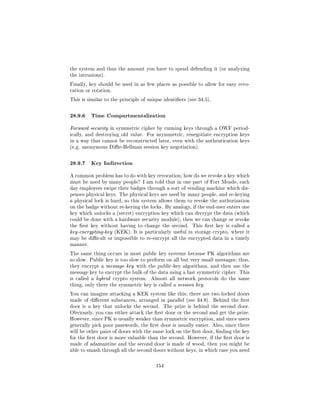 the system and thus the amount you have to spend defending it (or analyzing
the intrusions).

Finally, key should be used in as few places as possible to allow for easy revo-
cation or rotation.

This is similar to the principle of unique identiers (see 34.5).



28.9.6 Time Compartmentalization
Forward security in symmetric cipher by running keys through a OWF period-
ically, and destroying old value. For asymmetric, renegotiate encryption keys
in a way that cannot be reconstructed later, even with the authentication keys
(e.g. anonymous Die-Hellman session key negotiation).



28.9.7 Key Indirection
A common problem has to do with key revocation; how do we revoke a key which
must be used by many people? I am told that in one part of Fort Meade, each
day employees swipe their badges through a sort of vending machine which dis-
penses physical keys. The physical keys are used by many people, and re-keying
a physical lock is hard, so this system allows them to revoke the authorization
on the badge without re-keying the locks. By analogy, if the end-user enters one
key which unlocks a (secret) encryption key which can decrypt the data (which
could be done with a hardware security module), then we can change or revoke
the rst key without having to change the second.       This rst key is called a
key-encrypting-key (KEK). It is particularly useful in storage crypto, where it
may be dicult or impossible to re-encrypt all the encrypted data in a timely
manner.

The same thing occurs in most public key systems because PK algorithms are
so slow. Public key is too slow to perform on all but very small messages; thus,
they encrypt a message key with the public-key algorithms, and then use the
message key to encrypt the bulk of the data using a fast symmetric cipher. This
is called a hybrid crypto system.    Almost all network protocols do the same
thing, only there the symmetric key is called a session key.

You can imagine attacking a KEK system like this; there are two locked doors
made of dierent substances, arranged in parallel (see 34.8). Behind the rst
door is a key that unlocks the second.     The prize is behind the second door.
Obviously, you can either attack the rst door or the second and get the prize.
However, since PK is usually weaker than symmetric encryption, and since users
generally pick poor passwords, the rst door is usually easier. Also, since there
will be other pairs of doors with the same lock on the rst door, nding the key
for the rst door is more valuable than the second. However, if the rst door is
made of adamantine and the second door is made of wood, then you might be
able to smash through all the second doors without keys, in which case you need



                                       154
 
