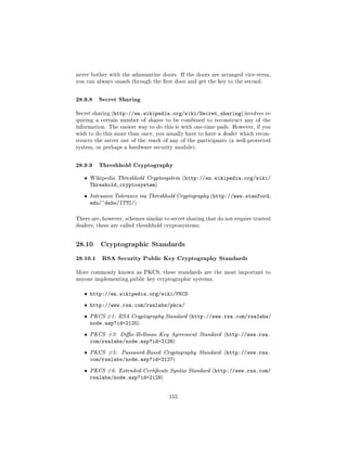 never bother with the adamantine doors. If the doors are arranged vice-versa,
you can always smash through the rst door and get the key to the second.



28.9.8 Secret Sharing
Secret sharing (http://en.wikipedia.org/wiki/Secret_sharing) involves re-
quiring a certain number of shares to be combined to reconstruct any of the
information. The easiest way to do this is with one-time pads. However, if you
wish to do this more than once, you usually have to have a dealer which recon-
structs the secret out of the reach of any of the participants (a well-protected
system, or perhaps a hardware security module).



28.9.9 Threshhold Cryptography
   ˆ   Wikipedia Threshhold Cryptosystem (http://en.wikipedia.org/wiki/
       Threshold_cryptosystem)
   ˆ   Intrusion Tolerance via Threshhold Cryptography (http://www.stanford.
       edu/~dabo/ITTC/)

There are, however, schemes similar to secret sharing that do not require trusted
dealers; these are called threshhold cryptosystems.




28.10      Cryptographic Standards

28.10.1 RSA Security Public Key Cryptography Standards
More commonly known as PKCS, these standards are the most important to
anyone implementing public key cryptographic systems.


   ˆ http://en.wikipedia.org/wiki/PKCS

   ˆ http://www.rsa.com/rsalabs/pkcs/

   ˆ   PKCS #1: RSA Cryptography Standard (http://www.rsa.com/rsalabs/
       node.asp?id=2125)
   ˆ   PKCS #3: Die-Hellman Key Agreement Standard (http://www.rsa.
       com/rsalabs/node.asp?id=2126)
   ˆ   PKCS #5:   Password-Based Cryptography Standard (http://www.rsa.
       com/rsalabs/node.asp?id=2127)
   ˆ   PKCS #6: Extended-Certicate Syntax Standard (http://www.rsa.com/
       rsalabs/node.asp?id=2128)


                                      155
 
