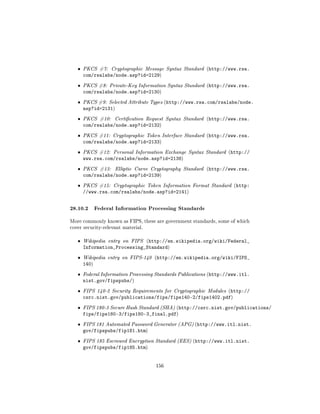 ˆ   PKCS #7: Cryptographic Message Syntax Standard (http://www.rsa.
       com/rsalabs/node.asp?id=2129)
   ˆ   PKCS #8: Private-Key Information Syntax Standard (http://www.rsa.
       com/rsalabs/node.asp?id=2130)
   ˆ   PKCS #9: Selected Attribute Types (http://www.rsa.com/rsalabs/node.
       asp?id=2131)
   ˆ   PKCS #10:    Certication Request Syntax Standard (http://www.rsa.
       com/rsalabs/node.asp?id=2132)
   ˆ   PKCS #11: Cryptographic Token Interface Standard (http://www.rsa.
       com/rsalabs/node.asp?id=2133)
   ˆ   PKCS #12: Personal Information Exchange Syntax Standard (http://
       www.rsa.com/rsalabs/node.asp?id=2138)
   ˆ   PKCS #13:    Elliptic Curve Cryptography Standard (http://www.rsa.
       com/rsalabs/node.asp?id=2139)
   ˆ   PKCS #15: Cryptographic Token Information Format Standard (http:
       //www.rsa.com/rsalabs/node.asp?id=2141)


28.10.2 Federal Information Processing Standards
More commonly known as FIPS, these are government standards, some of which
cover security-relevant material.


   ˆ   Wikipedia entry on FIPS (http://en.wikipedia.org/wiki/Federal_
       Information_Processing_Standard)
   ˆ   Wikipedia entry on FIPS-140 (http://en.wikipedia.org/wiki/FIPS_
       140)
   ˆ   Federal Information Processing Standards Publications (http://www.itl.
       nist.gov/fipspubs/)
   ˆ   FIPS 140-2 Security Requirements for Cryptographic Modules (http://
       csrc.nist.gov/publications/fips/fips140-2/fips1402.pdf)
   ˆ   FIPS 180-3 Secure Hash Standard (SHA) (http://csrc.nist.gov/publications/
       fips/fips180-3/fips180-3_final.pdf)
   ˆ   FIPS 181 Automated Password Generator (APG) (http://www.itl.nist.
       gov/fipspubs/fip181.htm)
   ˆ   FIPS 185 Escrowed Encryption Standard (EES) (http://www.itl.nist.
       gov/fipspubs/fip185.htm)


                                     156
 