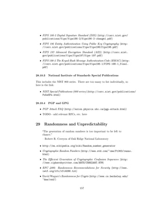 ˆ   FIPS 186-2 Digital Signature Standard (DSS) (http://csrc.nist.gov/
       publications/fips/fips186-2/fips186-2-change1.pdf)
   ˆ   FIPS 196 Entity Authentication Using Public Key Cryptography (http:
       //csrc.nist.gov/publications/fips/fips196/fips196.pdf)
   ˆ   FIPS 197 Advanced Encryption Standard (AES) (http://csrc.nist.
       gov/publications/fips/fips197/fips-197.pdf)
   ˆ   FIPS 198-2 The Keyed-Hash Message Authentication Code (HMAC) (http:
       //csrc.nist.gov/publications/fips/fips198-1/FIPS-198-1_final.
       pdf)

28.10.3 National Institute of Standards Special Publications
This includes the NIST 800 series. There are too many to list individually, so
here is the link:


   ˆ   NIST Special Publications (800 series) (http://csrc.nist.gov/publications/
       PubsSPs.html)

28.10.4 PGP and GPG
   ˆ   PGP Attack FAQ (http://axion.physics.ubc.ca/pgp-attack.html)

   ˆ   TODO - add relevant RFCs, etc. here




29 Randomness and Unpredictability
       The generation of random numbers is too important to be left to
       chance.

        Robert R. Coveyou of Oak Ridge National Laboratory


   ˆ http://en.wikipedia.org/wiki/Random_number_generator
   ˆ   Cryptographic Random Numbers (http://www.std.com/~cme/P1363/ranno.
       html)
   ˆ   The Ecient Generation of Cryptographic Confusion Sequences (http:
       //www.ciphersbyritter.com/ARTS/CRNG2ART.HTM)
   ˆ   RFC 4086:    Randomness Recommendations for Security (http://www.
       ietf.org/rfc/rfc4086.txt)
   ˆ   David Wagner's Randomness for Crypto (http://www.cs.berkeley.edu/
       ~daw/rnd/)


                                     157
 
