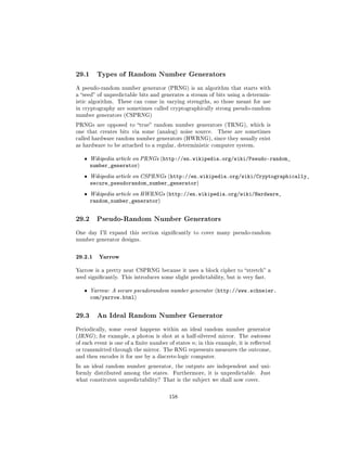 29.1     Types of Random Number Generators

A pseudo-random number generator (PRNG) is an algorithm that starts with
a seed of unpredictable bits and generates a stream of bits using a determin-
istic algorithm. These can come in varying strengths, so those meant for use
in cryptography are sometimes called cryptographically strong pseudo-random
number generators (CSPRNG)

PRNGs are opposed to true random number generators (TRNG), which is
one that creates bits via some (analog) noise source.           These are sometimes
called hardware random number generators (HWRNG), since they usually exist
as hardware to be attached to a regular, deterministic computer system.


   ˆ   Wikipedia article on PRNGs (http://en.wikipedia.org/wiki/Pseudo-random_
       number_generator)
   ˆ   Wikipedia article on CSPRNGs (http://en.wikipedia.org/wiki/Cryptographically_
       secure_pseudorandom_number_generator)
   ˆ   Wikipedia article on HWRNGs (http://en.wikipedia.org/wiki/Hardware_
       random_number_generator)


29.2     Pseudo-Random Number Generators

One day I'll expand this section signicantly to cover many pseudo-random
number generator designs.



29.2.1 Yarrow
Yarrow is a pretty neat CSPRNG because it uses a block cipher to stretch a
seed signicantly. This introduces some slight predictability, but is very fast.


   ˆ   Yarrow: A secure pseudorandom number generator (http://www.schneier.
       com/yarrow.html)


29.3     An Ideal Random Number Generator

Periodically, some event happens within an ideal random number generator
(IRNG ); for example, a photon is shot at a half-silvered mirror. The outcome
of each event is one of a nite number of states   n;   in this example, it is reected
or transmitted through the mirror. The RNG represents measures the outcome,
and then encodes it for use by a discrete-logic computer.

In an ideal random number generator, the outputs are independent and uni-
formly distributed among the states.    Furthermore, it is unpredictable.         Just
what constitutes unpredictability? That is the subject we shall now cover.



                                       158
 