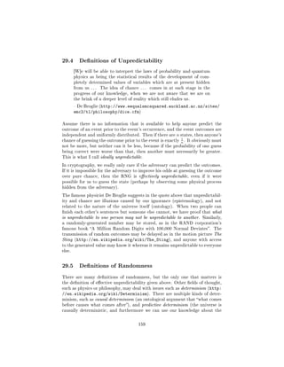 29.4       Denitions of Unpredictability

        [W]e will be able to interpret the laws of probability and quantum
        physics as being the statistical results of the development of com-
        pletely determined values of variables which are at present hidden
        from us . . .   The idea of chance . . .   comes in at each stage in the
        progress of our knowledge, when we are not aware that we are on
        the brink of a deeper level of reality which still eludes us.

         De Broglie (http://www.eequalsmcsquared.auckland.ac.nz/sites/
        emc2/tl/philosophy/dice.cfm)

Assume there is no information that is available to help anyone predict the
outcome of an event prior to the event's occurrence, and the event outcomes are
independent and uniformly distributed. Then if there are       n states, then anyone's
                                                           1
chance of guessing the outcome prior to the event is exactly
                                                           n . It obviously must
not be more, but neither can it be less, because if the probability of one guess
being correct were worse than that, then another must necessarily be greater.
This is what I call ideally unpredictable.

In cryptography, we really only care if the adversary can predict the outcomes.
If it is impossible for the adversary to improve his odds at guessing the outcome
over pure chance, then the RNG is eectively unpredictable, even if it were
possible for us to guess the state (perhaps by observing some physical process
hidden from the adversary).

The famous physicist De Broglie suggests in the quote above that unpredictabil-
ity and chance are illusions caused by our ignorance (epistemology), and not
related to the nature of the universe itself (ontology).       When two people can
nish each other's sentences but someone else cannot, we have proof that what
is unpredictable to one person may not be unpredictable to another. Similarly,
a randomly-generated number may be stored, as in the RAND corporation's
famous book A Million Random Digits with 100,000 Normal Deviates. The
transmission of random outcomes may be delayed as in the motion picture The
Sting (http://en.wikipedia.org/wiki/The_Sting), and anyone with access
to the generated value may know it whereas it remains unpredictable to everyone
else.



29.5       Denitions of Randomness

There are many denitions of randomness, but the only one that matters is
the denition of eective unpredictability given above. Other elds of thought,
such as physics or philosophy, may deal with issues such as determinism (http:
//en.wikipedia.org/wiki/Determinism).               There are multiple kinds of deter-
minism, such as causal determinism (an ontological argument that what comes
before causes what comes after), and predictive determinism (the universe is
causally deterministic, and furthermore we can use our knowledge about the



                                           159
 