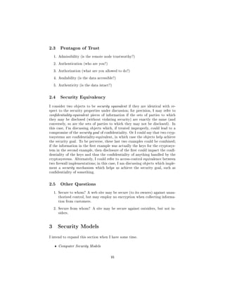 2.3     Pentagon of Trust

  1. Admissibility (is the remote node trustworthy?)

  2. Authentication (who are you?)

  3. Authorization (what are you allowed to do?)

  4. Availability (is the data accessible?)

  5. Authenticity (is the data intact?)




2.4     Security Equivalency

I consider two objects to be security equivalent if they are identical with re-
spect to the security properties under discussion; for precision, I may refer to
condentiality-equivalent pieces of information if the sets of parties to which
they may be disclosed (without violating security) are exactly the same (and
conversely, so are the sets of parties to which they may not be disclosed). In
this case, I'm discussing objects which, if treated improperly, could lead to a
compromise of the security goal of condentiality. Or I could say that two cryp-
tosystems are condentiality-equivalent, in which case the objects help achieve
the security goal. To be perverse, these last two examples could be combined;
if the information in the rst example was actually the keys for the cryptosys-
tem in the second example, then disclosure of the rst could impact the con-
dentiality of the keys and thus the condentiality of anything handled by the
cryptosystems. Alternately, I could refer to access-control equivalence between
two rewall implementations; in this case, I am discussing objects which imple-
ment a security mechanism which helps us achieve the security goal, such as
condentiality of something.




2.5     Other Questions

  1. Secure to whom? A web site may be secure (to its owners) against unau-
       thorized control, but may employ no encryption when collecting informa-
       tion from customers.

  2. Secure from whom? A site may be secure against outsiders, but not in-
       siders.




3 Security Models
I intend to expand this section when I have some time.


   ˆ   Computer Security Models



                                       16
 