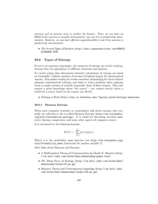 universe and its present state to predict the future).           Thus, we can have an
IRNG if the universe is causally deterministic, but not if it is predictively deter-
ministic. However, we can have eective unpredictability even if the universe is
predictively deterministic.


   ˆ   The Several Types of Random (http://www.ciphersbyritter.com/NEWS3/
       GLOSRAND.HTM)


29.6     Types of Entropy

If you're an aspiring cryptologist, the measures of entropy are worth studying,
because they are appropriate in dierent situations and analyses.

It's worth noting that information theoretic calculations of entropy are based
on ensembles (innite numbers of streams) of innite length, for mathematical
reasons. This makes reading the works somewhat intimidating for those without
adequate mathematical training, and leads to minor problems when applying
them to single streams of symbols (especially those of nite length). They also
require a priori knowledge about the source - one cannot strictly derive a
model for a source based on the output (see 29.10).


   ˆ   Entropy vs Work (http://www.cs.berkeley.edu/~daw/my-posts/entropy-measures)



29.6.1 Shannon Entropy
When most computer scientists or cryptologists talk about entropy, they nor-
mally are referring to the so-called Shannon Entropy (http://en.wikipedia.
org/wiki/Information_entropy).           It is useful for discussing one-time pads,
secret sharing, compression, and some other aspects of computer science.

It is calculated by the following formula:

                                         n
                              H(X) = −         p(xi )lg p(xi )
                                         i=1

Where p is the probability mass function (see http://en.wikipedia.org/
wiki/Probability_mass_function) for random variable X .
More links about Shannon and Entropy:


   ˆ   A Mathematical Theory of Communication by Claude E. Shannon (http:
       //cm.bell-labs.com/cm/ms/what/shannonday/paper.html)
   ˆ   The Many Faces of Entropy (http://cm.bell-labs.com/cm/ms/what/
       shannonday/talks/JZ.ps.gz)
   ˆ   Shannon Theory and Contemporary Cryptology (http://cm.bell-labs.
       com/cm/ms/what/shannonday/talks/JLM.ps.gz)


                                         160
 