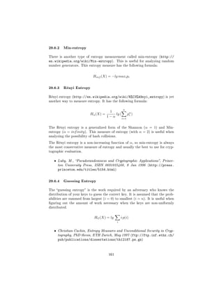 29.6.2 Min-entropy
There is another type of entropy measurement called min-entropy (http://
en.wikipedia.org/wiki/Min-entropy).             This is useful for analyzing random
number generators. This entropy measure has the following formula:



                                Hinf (X) = −lg maxi pi


29.6.3 Rényi Entropy
Rényi entropy (http://en.wikipedia.org/wiki/R%C3%A9nyi_entropy) is yet
another way to measure entropy. It has the following formula:


                                                     n
                                        1
                              Hα (X) =     lg (     pα )
                                                     i
                                       1−α      i=1


The Rényi entropy is a generalized form of the Shannon (α                 = 1) and Min-
entropy (α   = inf inity ).   This measure of entropy (with         α = 2) is useful when
analyzing the possibility of hash collisions.

The Rényi entropy is a non-increasing function of            α,   so min-entropy is always
the most conservative measure of entropy and usually the best to use for cryp-
tographic evaluation.


   ˆ   Luby, M., Pseudorandomness and Cryptographic Applications, Prince-
       ton University Press, ISBN 0691025460, 8 Jan 1996 (http://press.
       princeton.edu/titles/5154.html)


29.6.4 Guessing Entropy
The guessing entropy is the work required by an adversary who knows the
distribution of your keys to guess the correct key. It is assumed that the prob-
abilities are summed from largest (i    = 0)   to smallest (i      = n).   It is useful when
guring out the amount of work necessary when the keys are non-uniformly
distributed.



                                 HG (X) = lg        i p(i)
                                                i


   ˆ   Christian Cachin, Entropy Measures and Unconditional Security in Cryp-
       tography, PhD thesis, ETH Zurich, May 1997 (ftp://ftp.inf.ethz.ch/
       pub/publications/dissertations/th12187.ps.gz)


                                         161
 