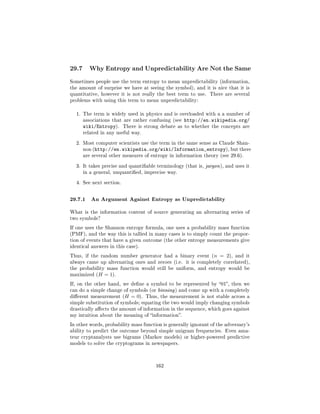 29.7     Why Entropy and Unpredictability Are Not the Same

Sometimes people use the term entropy to mean unpredictability (information,
the amount of surprise we have at seeing the symbol), and it is nice that it is
quantitative, however it is not really the best term to use.   There are several
problems with using this term to mean unpredictability:


  1. The term is widely used in physics and is overloaded with a a number of
       associations that are rather confusing (see   http://en.wikipedia.org/
       wiki/Entropy).    There is strong debate as to whether the concepts are
       related in any useful way.


  2. Most computer scientists use the term in the same sense as Claude Shan-
       non (http://en.wikipedia.org/wiki/Information_entropy), but there
       are several other measures of entropy in information theory (see 29.6).


  3. It takes precise and quantiable terminology (that is, jargon ), and uses it
       in a general, unquantied, imprecise way.


  4. See next section.



29.7.1 An Argument Against Entropy as Unpredictability
What is the information content of source generating an alternating series of
two symbols?

If one uses the Shannon entropy formula, one uses a probability mass function
(PMF), and the way this is tallied in many cases is to simply count the propor-
tion of events that have a given outcome (the other entropy measurements give
identical answers in this case).

Thus, if the random number generator had a binary event (n          = 2),   and it
always came up alternating ones and zeroes (i.e. it is completely correlated),
the probability mass function would still be uniform, and entropy would be
maximized (H    = 1).
If, on the other hand, we dene a symbol to be represented by 01, then we
can do a simple change of symbols (or binning ) and come up with a completely
dierent measurement (H     = 0).   Thus, the measurement is not stable across a
simple substitution of symbols; equating the two would imply changing symbols
drastically aects the amount of information in the sequence, which goes against
my intuition about the meaning of information.

In other words, probability mass function is generally ignorant of the adversary's
ability to predict the outcome beyond simple unigram frequencies. Even ama-
teur cryptanalysts use bigrams (Markov models) or higher-powered predictive
models to solve the cryptograms in newspapers.




                                        162
 