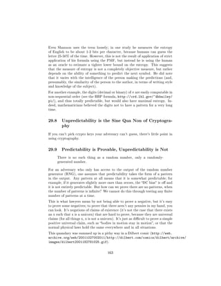 Even Shannon uses the term loosely; in one study he measures the entropy
of English to be about 1-2 bits per character, because humans can guess the
letter 25-50% of the time. However, this is not the result of application of strict
application of his formula using the PMF, but instead he is using the human
as an oracle to estimate a tighter lower bound on the entropy. This suggests
that the measure of entropy is not a completely objective measure, but rather
depends on the ability of something to predict the next symbol. He did note
that it varies with the intelligence of the person making the predictions (and,
presumably, the similarity of the person to the author, in terms of writing style
and knowledge of the subject).

For another example, the digits (decimal or binary) of π are easily computable in
non-sequential order (see the BBP formula,     http://crd.lbl.gov/~dhbailey/
pi/),   and thus totally predictable, but would also have maximal entropy. In-
deed, mathematicians believed the digits not to have a pattern for a very long
time.



29.8      Unpredictability is the Sine Qua Non of Cryptogra-
          phy

If you can't pick crypto keys your adversary can't guess, there's little point in
using cryptography.



29.9      Predictability is Provable, Unpredictability is Not

        There is no such thing as a random number, only a randomly-
        generated number.


For an adversary who only has access to the output of the random number
generator (RNG), one assumes that predictability takes the form of a pattern
in the output. Any pattern at all means that it is somewhat predictable; for
example, if it generates slightly more ones than zeroes, the DC bias is o and
it is not entirely predictable. But how can we prove there are no patterns, when
the number of patterns is innite? We cannot do this through testing any nite
number of patterns at a time.

This is what lawyers mean by not being able to prove a negative, but it's easy
to prove some negatives; to prove that there aren't any pennies in my hand, you
can look. It's negations of claims of existence (it's not the case that there exists
an x such that x is a unicorn) that are hard to prove, because they are universal
claims (for all things x, x is not a unicorn). It's just as dicult to prove a simple
positive universal claim, such as bodies in motion stay in motion, or that the
normal physical laws hold the same everywhere and in all situations.

This quandary was summed up in a pithy way in a Dilbert comic (http://web.
archive.org/web/20011027002011/http://dilbert.com/comics/dilbert/archive/
images/dilbert2001182781025.gif).

                                        163
 