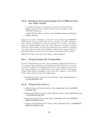 29.10      Randomly-Generated Samples Are No Dierent Than
           Any Other Sample

       A monkey hitting keys at random on a typewriter keyboard for an
       innite amount of time will almost surely type the complete works
       of William Shakespeare.

        Innite Monkeys Theorem (http://en.wikipedia.org/wiki/Infinite_
       monkey_theorem)

Suppose the output is 01110011; is that more or less random than 00000000?
Each sequence is just as likely if the source is random (1 in 256). Looking at
either, can we tell whether the source is random? No, we cannot. The output
alone says nothing denitive about the source. However, if we have a model of
the source, and an output, we can say how likely the source would be to generate
that output, but we cannot say how likely an output was to be generated by a
particular model of a source, since the number of potential models is innite.

XKCD did a funny comic about this (http://xkcd.org/221/).




29.11      Testing Samples For Predictability

So we've established that you can't prove something is randomly-generated, nor
can you prove that something is not randomly-generated. However, you can test
to see if it is unlikely to be randomly-generated. A good suggestion to test your
own random numbers is to upload them to the random number testing service
(http://www.cacert.at/random/) and see how they compare to other RNGs
(http://www.cacert.at/cgi-bin/rngresults).


   ˆ   Randomness Tests: A Literature Survey (http://www.ciphersbyritter.
       com/RES/RANDTEST.HTM)


29.12      Testing Noise Sources

   ˆ   Allan Variance and Deviation (http://www.ciphersbyritter.com/NEWS6/
       ALLANVAR.HTM)
   ˆ   Experimental Characterization of Recorded Noise (http://www.ciphersbyritter.
       com/NOISE/NOISCHAR.HTM)
   ˆ   Measuring Junction Noise (http://www.ciphersbyritter.com/RADELECT/
       MEASNOIS/MEASNOIS.HTM)
   ˆ   Junction Noise Measurements I (http://www.ciphersbyritter.com/RADELECT/
       MEASNOIS/NOISMEA1.HTM)



                                      164
 