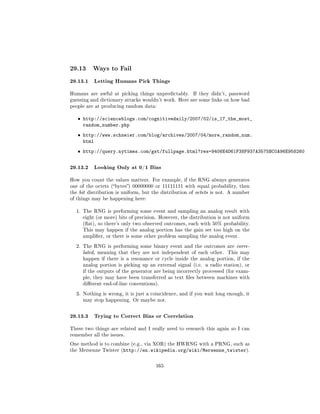 29.13     Ways to Fail

29.13.1 Letting Humans Pick Things
Humans are awful at picking things unpredictably.     If they didn't, password
guessing and dictionary attacks wouldn't work. Here are some links on how bad
people are at producing random data:


   ˆ http://scienceblogs.com/cognitivedaily/2007/02/is_17_the_most_
     random_number.php
   ˆ http://www.schneier.com/blog/archives/2007/04/more_random_num.
     html
   ˆ http://query.nytimes.com/gst/fullpage.html?res=9406E4D61F38F937A3575BC0A96E958260


29.13.2 Looking Only at 0/1 Bias
How you count the values matters. For example, if the RNG always generates
one of the octets (bytes) 00000000 or 11111111 with equal probability, then
the bit distribution is uniform, but the distribution of octets is not. A number
of things may be happening here:


  1. The RNG is performing some event and sampling an analog result with
     eight (or more) bits of precision. However, the distribution is not uniform
     (at), so there's only two observed outcomes, each with 50% probability.
     This may happen if the analog portion has the gain set too high on the
     amplier, or there is some other problem sampling the analog event.

  2. The RNG is performing some binary event and the outcomes are corre-
     lated, meaning that they are not independent of each other.      This may
     happen if there is a resonance or cycle inside the analog portion, if the
     analog portion is picking up an external signal (i.e. a radio station), or
     if the outputs of the generator are being incorrectly processed (for exam-
     ple, they may have been transferred as text les between machines with
     dierent end-of-line conventions).

  3. Nothing is wrong, it is just a coincidence, and if you wait long enough, it
     may stop happening. Or maybe not.



29.13.3 Trying to Correct Bias or Correlation
These two things are related and I really need to research this again so I can
remember all the issues.

One method is to combine (e.g., via XOR) the HWRNG with a PRNG, such as
the Mersenne Twister (http://en.wikipedia.org/wiki/Mersenne_twister).



                                      165
 