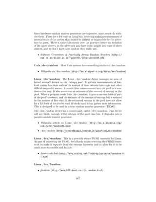Since hardware random number generators are expensive, most people do with-
out them. There are a few ways of doing this, involving making measurements of
internal state of the system that should be dicult or impossible for the adver-
sary to guess. There is some controversy over the practice (hence my inclusion
of the quote above), as the adversary may have some insight into some of these
sources, and we don't know how random they really are.


   ˆ   Software Generation of Practically Strong Random Numbers (http://
       www.cs.auckland.ac.nz/~pgut001/pubs/usenix98.pdf)

Unix /dev/random         Most Unix systems have something similar to /dev/random.


   ˆ   Wikipedia on /dev/random (http://en.wikipedia.org/wiki//dev/random)



Linux /dev/random         The Linux /dev/random driver manages an area of
kernel memory known as the entropy pool.        It gathers measurements of low-
level system functions such as the amount of time between interrupts and other
dicult-to-predict events. It mixes these measurements into the pool in a non-
destructive way. It also maintains an estimate of the amount of entropy in the
pool. When a program reads from /dev/random, it gets a one-way hash of part
of the pool's contents, and the estimate of the amount of entropy left is reduced
by the number of bits read. If the estimated entropy in the pool does not allow
for a full hash of data to be read, it blocks until it can gather more information.
This is designed to be used as a true random number generator (TRNG).

The /dev/random device has a counterpart, called /dev/urandom. This device
will not block; instead, if the entropy of the pool runs low, it degrades into a
pseudo-random number generator.


   ˆ   Wikipedia article on Linux /dev/random (http://en.wikipedia.org/
       wiki//dev/random#Linux)
   ˆ   /dev/random (http://everything2.com/title/%252Fdev%252Frandom)



Linux /dev/erandom         This is a provably secure PRNG currently for Linux.
As part of improving the PRNG, Seth Hardy is also rewriting the PRNG frame-
work to make it separate from the entropy harvester and to allow for it to be
much more extensible and exible.


   ˆ   Source code link (http://www.aculei.net/~shardy/projects/erandom-0.
       1.tgz)

Linux /dev/frandom
   ˆ   frandom (http://www.billauer.co.il/frandom.html)



                                       167
 