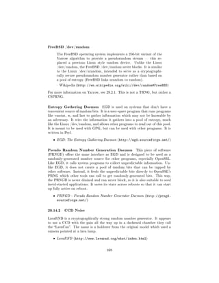 FreeBSD /dev/random
       The FreeBSD operating system implements a 256-bit variant of the
       Yarrow algorithm to provide a pseudorandom stream  this re-
       placed a previous Linux style random device.      Unlike the Linux
       /dev/random, the FreeBSD /dev/random never blocks. It is similar
       to the Linux /dev/urandom, intended to serve as a cryptographi-
       cally secure pseudorandom number generator rather than based on
       a pool of entropy (FreeBSD links urandom to random).

        Wikipedia (http://en.wikipedia.org/wiki//dev/random#FreeBSD)


For more information on Yarrow, see 29.2.1. This is not a TRNG, but rather a
CSPRNG.



Entropy Gathering Daemon            EGD is used on systems that don't have a
convenient source of random bits. It is a user-space program that runs programs
like vmstat, w, and last to gather information which may not be knowable by
an adversary. It stirs the information it gathers into a pool of entropy, much
like the Linux /dev/random, and allows other programs to read out of this pool.
It is meant to be used with GPG, but can be used with other programs. It is
written in Perl.


   ˆ   EGD: The Entropy Gathering Daemon (http://egd.sourceforge.net/)



Pseudo Random Number Generation Daemon                    This piece of software
(PRNGD) oers the same interface as EGD and is designed to be used as a
randomly-generated number source for other programs, especially OpenSSL.
Like EGD, it calls system programs to collect unpredictable information. Un-
like EGD, it does not create a pool of random bits that can be tapped by
other software. Instead, it feeds the unpredictable bits directly to OpenSSL's
PRNG which other tools can call to get randomly-generated bits.        This way,
the PRNGD is never drained and can never block, so it is also suitable to seed
inetd-started applications. It saves its state across reboots so that it can start
up fully active on reboot.


   ˆ   PRNGD - Pseudo Random Number Generator Daemon (http://prngd.
       sourceforge.net/)

29.14.2 CCD Noise
LavaRND is a cryptographically strong random number generator. It appears
to use a CCD with the gain all the way up in a darkened chamber they call
the LavaCan. The name is a holdover from the original model which used a
camera pointed at a lava lamp.


   ˆ   LavaRND (http://www.lavarnd.org/what/index.html)



                                       168
 