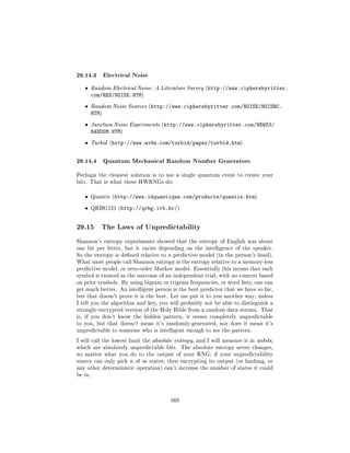 29.14.3 Electrical Noise
   ˆ     Random Electrical Noise: A Literature Survey (http://www.ciphersbyritter.
         com/RES/NOISE.HTM)
   ˆ     Random Noise Sources (http://www.ciphersbyritter.com/NOISE/NOISRC.
         HTM)
   ˆ     Junction Noise Experiments (http://www.ciphersbyritter.com/NEWS3/
         RANDOM.HTM)
   ˆ     Turbid (http://www.av8n.com/turbid/paper/turbid.htm)



29.14.4 Quantum Mechanical Random Number Generators
Perhaps the cleanest solution is to use a single quantum event to create your
bits. That is what these HWRNGs do:


   ˆ     Quantis (http://www.idquantique.com/products/quantis.htm)


   ˆ     QRBG121 (http://qrbg.irb.hr/)




29.15        The Laws of Unpredictability

Shannon's entropy experiments showed that the entropy of English was about
one bit per letter, but it varies depending on the intelligence of the speaker.
So the entropy is dened relative to a predictive model (in the person's head).
What most people call Shannon entropy is the entropy relative to a memory-less
predictive model, or zero-order Markov model. Essentially this means that each
symbol is treated as the outcome of an independent trial, with no context based
on prior symbols. By using bigram or trigram frequencies, or word lists, one can
get much better. An intelligent person is the best predictor that we have so far,
but that doesn't prove it is the best. Let me put it to you another way; unless
I tell you the algorithm and key, you will probably not be able to distinguish a
strongly-encrypted version of the Holy Bible from a random data stream. That
is, if you don't know the hidden pattern, it seems completely unpredictable
to you, but that doesn't mean it's randomly-generated, nor does it mean it's
unpredictable to someone who is intelligent enough to see the pattern.

I will call the lowest limit the absolute entropy, and I will measure it in unbits,
which are absolutely unpredictable bits. The absolute entropy never changes,
no matter what you do to the output of your RNG; if your unpredictability
source can only pick n of m states, then encrypting its output (or hashing, or
any other deterministic operation) can't increase the number of states it could
be in.




                                       169
 