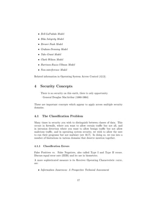 ˆ   Bell-LaPadula Model

   ˆ   Biba Integrity Model

   ˆ   Brewer-Nash Model

   ˆ   Graham-Denning Model

   ˆ   Take-Grant Model

   ˆ   Clark-Wilson Model

   ˆ   Harrison-Ruzzo-Ullman Model

   ˆ   Non-interference Model


Related information in Operating System Access Control (12.3).




4 Security Concepts
       There is no security on this earth, there is only opportunity.

        General Douglas MacArthur (1880-1964)



These are important concepts which appear to apply across multiple security
domains.




4.1     The Classication Problem

Many times in security you wish to distinguish between classes of data. This
occurs in rewalls, where you want to allow certain trac but not all, and
in intrusion detection where you want to allow benign trac but not allow
malicious trac, and in operating system security, we wish to allow the user
to run their programs but not malware (see 16.7). In doing so, we run into a
number of limitations in various domains that deserve mention together.



4.1.1 Classication Errors
False Positives vs.   False Negatives, also called Type I and Type II errors.
Discuss equal error rate (EER) and its use in biometrics.

A more sophisticated measure is its Receiver Operating Characteristic curve,
see:


   ˆ   Information Awareness: A Prospective Technical Assessment




                                        17
 