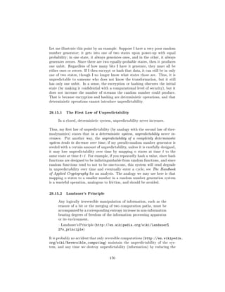 Let me illustrate this point by an example. Suppose I have a very poor random
number generator; it gets into one of two states upon power-up with equal
probability; in one state, it always generates ones, and in the other, it always
generates zeroes. Since there are two equally-probable states, then it produces
one unbit.     Regardless of how many bits I have it generate, they must all be
either ones or zeroes. If I then encrypt or hash that data, it can still be in only
one of two states, though I no longer know what states those are. Thus, it is
unpredictable to someone who does not know the transformation, but it still
has only one unbit. In a sense, the encryption or hashing obscures the initial
state (by making it condential with a computational level of security), but it
does not increase the number of streams the random number could produce.
That is because encryption and hashing are deterministic operations, and that
deterministic operations cannot introduce unpredictability.



29.15.1 The First Law of Unpredictability
      In a closed, deterministic system, unpredictability never increases.


Thus, my rst law of unpredictability (by analogy with the second law of ther-
modynamics) states that in a deterministic system, unpredictability never in-
creases.   Put another way, the unpredictability of a completely deterministic
system tends to decrease over time ; if my pseudo-random number generator is
seeded with a certain amount of unpredictability, unless it is carefully designed,
it may lose unpredictability over time by mapping      n   states at time t to the
same state at time t+1. For example, if you repeatedly hash a value, since hash
functions are designed to be indistinguishable from random functions, and since
random functions tend to not to be one-to-one, this system will tend degrade
in unpredictability over time and eventually enter a cycle; see The Handbook
of Applied Cryptography for an analysis. The analogy we may use here is that
mapping    n   states to a smaller number in a random number generation system
is a wasteful operation, analogous to friction, and should be avoided.



29.15.2 Landauer's Principle
      Any logically irreversible manipulation of information, such as the
      erasure of a bit or the merging of two computation paths, must be
      accompanied by a corresponding entropy increase in non-information
      bearing degrees of freedom of the information processing apparatus
      or its environment.

       Landauer's Principle (http://en.wikipedia.org/wiki/Landauer%
      27s_principle)

It is probably no accident that only reversible computations (http://en.wikipedia.
org/wiki/Reversible_computing)        maintain the unpredictability of the sys-
tem, and any time we destroy unpredictability (information) by reducing the



                                       170
 