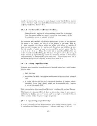 number of states of the system, we must dissipate energy (in the literal physics
sense). This does imply some kind of fundamental connection between entropy
and unpredictability (but see 29.7).



29.15.3 The Second Law of Unpredictability
       Unpredictability may rise in a deterministic system, but by no more
       than the amount added, nor may it exceed the state capacity of the
       deterministic system to which it is added.



By extension, when we feed unbits into a deterministic system, we may increase
the unbits of the output, but only up to the number of bits total.      That is,
if I have a sample which has x unbits and y bits total (where     x ≤ y)   then I
may encrypt it using a key of k unbits, and the output may still have y bits,
but the number of unbits x' may have increased by up to k unbits (that is,
x ≤ x ≤ x + k ≤ y ).       Thus, the second law of unpredictability is that an
increase in the unpredictability of a deterministic system is less than or equal
to the amount of unpredictability added. It is certainly possible to throw away
unpredictability by mapping two input states onto a single output state, but if
we choose our operations carefully, we may retain most of it.



29.15.4 Mixing Unpredictability
Common ways to mix the unpredictability of multiple inputs into a single output
involve using:


   ˆ   hash functions

   ˆ   a combiner like XOR (or addition modulo some other convenient power of
       two)

   ˆ   a cipher, because encryption is one-to-one (making it conserve unpre-
       dictability better than a hash), which has an avalanche eect (making
       it better than simple XOR)


I am contemplating doing something like this in a congurable userland daemon.

The Linux /dev/random (29.14.1) does an interesting thing; it mixes unpre-
dictability by XORing into the entropy pool at multiple locations (called taps)
whose position within the pool changes irregularly.



29.15.5 Extracting Unpredictability
It is also possible to extract the randomness from weakly-random sources. This
is sometimes referred to as compression. There are a few ways to do this:



                                       171
 