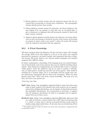 2. Known plaintext attacks assume that the adversary knows that the en-
         crypted data corresponds to a known piece of plaintext. All cryptographic
         systems should prevent these attacks.

   3. Chosen plaintext attacks assume the adversary can choose plaintext; this
         may happen if he can manage to send data over an encrypted link, or
         give a statement to a diplomat who will necessarily transmit it back to his
         home country verbatim.

   4. Adaptive chosen plaintext attacks assume the adversary can choose plain-
         texts at will in an attempt to break the security of the system; such attacks
                                                          14
         are present in smart cards or any oracle              , where the oracle will respond
         with the ciphertext associated with any plaintext.




30.2        A Priori Knowledge

The more you know about the plaintext, the less you have to guess. For example
the entropy (29.6) of the data might be a clue as to the source; key material
generated by computers, encrypted, hashed, and compressed data have a Shan-
non entropy (H) nearly equal to one, whereas spoken languages and compiled
programs have dierent ranges.

In classic cryptanalysis, a knowledge of the language gives you symbol frequen-
cies of various kinds, and certain patterns that may be useful for breaking classic
ciphers. Alan Turing once imagined that one would be able to have a computer
make guesses about the ciphertext and go on until it reached a contradic-
tion, at which point it would stop and alter one of the guesses. That would be
worthless for a modern cipher, but it is essentially still how people solve sim-
ple substitution cryptograms like you nd in the newspaper. Where do those
guesses come from? They come from a priori knowledge. The more of it you
have, the better your guesses are.

A few laws may help.


Zipf's Law       (http://en.wikipedia.org/wiki/Zipf's_law) states that many
         types of data studied in the physical and social sciences can be approxi-
         mated with a Zipan distribution, one of a family of related discrete power
         law probability distributions. For cryptanalysis in particular, it suggests
         that the frequency distribution of words in a language may be approxi-
         mated with one of these curves.

Benford's Law         (http://en.wikipedia.org/wiki/Benfords_law) states that
         in a table of statistics, a given statistic has a 30% chance of starting with
         a 1, which is a great way to decrypt encrypted betting records made by
         bookies using simple substitution. It also says that you should drop o the

 14 In   computer security circles, an   oracle is an entity that can perform a computation that
the adversary cannot.




                                                173
 