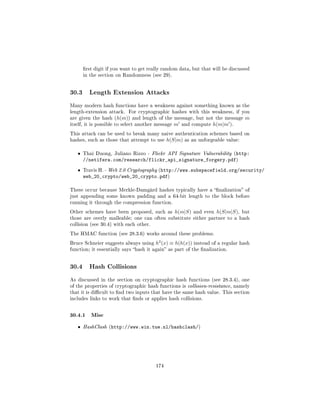 rst digit if you want to get really random data, but that will be discussed
       in the section on Randomness (see 29).




30.3     Length Extension Attacks

Many modern hash functions have a weakness against something known as the
length-extension attack.   For cryptographic hashes with this weakness, if you
are given the hash (h(m)) and length of the message, but not the message            m
itself, it is possible to select another message   m   and compute   h(m|m ).
This attack can be used to break many naive authentication schemes based on
hashes, such as those that attempt to use     h(S|m)    as an unforgeable value:


   ˆ   Thai Duong, Juliano Rizzo - Flickr API Signature Vulnerability (http:
       //netifera.com/research/flickr_api_signature_forgery.pdf)
   ˆ   Travis H. - Web 2.0 Cryptography (http://www.subspacefield.org/security/
       web_20_crypto/web_20_crypto.pdf)

These occur because Merkle-Damgård hashes typically have a nalization of
just appending some known padding and a 64-bit length to the block before
running it through the compression function.

Other schemes have been proposed, such as          h(m|S)   and even   h(S|m|S),   but
those are overly malleable; one can often substitute either partner to a hash
collision (see 30.4) with each other.

The HMAC function (see 28.3.6) works around these problems.

Bruce Schneier suggests always using    h2 (x) ≡ h(h(x))    instead of a regular hash
function; it essentially says hash it again as part of the nalization.




30.4     Hash Collisions

As discussed in the section on cryptographic hash functions (see 28.3.4), one
of the properties of cryptographic hash functions is collision-resistance, namely
that it is dicult to nd two inputs that have the same hash value. This section
includes links to work that nds or applies hash collisions.



30.4.1 Misc
   ˆ   HashClash (http://www.win.tue.nl/hashclash/)




                                        174
 