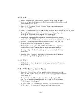 30.4.2 MD5
  ˆ    How to Break MD5 and Other Hashing Functions (http://www.infosec.
       sdu.edu.cn/uploadfile/papers/How%20to%20Break%20MD5%20and%20Other%
       20Hash%20Functions.pdf)
  ˆ    MD5 To Be Considered Harmful Someday (http://www.doxpara.com/
       md5_someday.pdf)
  ˆ    Chosen Prex Collisions (http://www.win.tue.nl/hashclash/ChosenPrefixCollisions/)

  ˆ    Herding hash functions and the Nostradamus attack (http://www.cs.
       washington.edu/homes/yoshi/papers/EC06/herding.pdf)
  ˆ    Vulnerability of software integrity and code signing applications to chosen-
       prex collisions for MD5 (http://www.win.tue.nl/hashclash/SoftIntCodeSign/)

  ˆ    Colliding X.509 Certicates for dierent Identities (http://www.win.tue.
       nl/hashclash/TargetCollidingCertificates/)
  ˆ    Predicting the winner of the 2008 US Presidential Elections using a Sony
       PlayStation 3 (http://www.win.tue.nl/hashclash/Nostradamus/)

  ˆ    Creating a Rogue CA Certicate (http://www.win.tue.nl/hashclash/
       rogue-ca/)
  ˆ    Colliding X.509 Certicates based on MD5-collisions (http://www.win.
       tue.nl/~bdeweger/CollidingCertificates/)


30.4.3 SHA-1
  ˆ    SHA-1 Collision Search (http://www.iaik.tugraz.at/content/research/
       krypto/sha1/)


30.5     PKCS Padding Oracle Attack

  ˆ    Vaudenay - Security Flaws Induced by CBC Padding Applications to SSL,
       IPsec, WTLS... (http://www.iacr.org/archive/eurocrypt2002/23320530/
       cbc02_e02d.pdf)
  ˆ    Black, Urtubia - Side-Channel Attacks on Symmetric Encryption Schemes:
       The Case for Authenticated Encryption (http://www.cs.colorado.edu/
       ~jrblack/papers/padding.pdf)
  ˆ    V. Klima and T. Rosa - Side Channel Attacks on CBC Encrypted Messages
       in the PKCS#7 Format (http://eprint.iacr.org/2003/098.pdf)




                                        175
 
