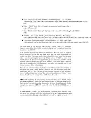 ˆ   Rizzo - ekoparty 2010 slides - Padding Oracles Everywhere - The ASP.NET
          Vulnerability (http://netifera.com/research/poet/PaddingOraclesEverywhereEkoparty2010.
          pdf)
      ˆ   Rizzo - WOOT 2010 (http://usenix.org/events/woot10/tech/full_
          papers/Rizzo.pdf)
      ˆ   Rizzo - Blackhat 2010 (http://netifera.com/research/poet/PaddingOracleBHEU10.
          pdf)
      ˆ   Slashdot - New Crypto Attack Aects Millions of ASP.NET Apps (http:
          //it.slashdot.org/story/10/09/13/167239/New-Crypto-Attack-Affects-Millions-of-ASPNET-Ap
      ˆ   Threatpost - New Crypto Attack Aects Millions of ASP.NET Apps (http:
          //threatpost.com/en_us/blogs/new-crypto-attack-affects-millions-aspnet-apps-091310)

The root cause of the problem, like Netira's earlier Flickr API Signature
Forgery vulnerability (see 30.3), is web developers used encryption when they
should have used MAC.

MAC prevents a client from forging a valid value.        You can think of it like a
digital signature, except that it's much faster and the same key creates and
veries the data.     Given an oracle, this vulnerability does make decrypting a
token - and thus getting the plaintext -    O(n),   instead of   O(2n )   as brute force
would dictate.     It doesn't require plaintext, just a ciphertext, and the attack
nds the plaintext a byte at a time, from the end. Their paper doesn't actually
describe the attack (it refers to Vaudenay), but rather just describes how to test
for the presence of the vulnerability.

Anyway, the oracle condition typically occurs when you hand something to
the client and check it later, which is really a sign you should be using MAC
(specically HMAC). You can also use encryption if you want to hide the value,
but for random nonces and session IDs, it doesn't usually matter (doesn't hurt,
either). You'll want to encrypt-then-MAC if you do both.



PKCS#5 Padding             If your input is a multiple of the block length, add a
full block of padding. Otherwise, add enough octets to pad to a block length.
Each octet of the pad always has the number of octets of padding used. So for
example, the plaintext ALWAYS ends with either 01, 02 02, 03 03 03, and so
on.



In CBC mode           Flipping bits in the previous ciphertext block ips the same
                                          http://www.subspacefield.
bits in the next plaintext block after decryption (see
org/security/web_20_crypto/web_20_crypto.pdf for a good picture).




                                         176
 