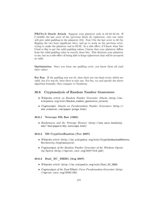 PKCS#5 Oracle Attack           Suppose your plaintext ends in 04 04 04 04.       If
I twiddle the last octet of the (previous block of ) ciphertext, only one value
will give valid padding in the plaintext (01). Now I x the last octet to 02 (by
ipping the two least signicant bits), and go to work on the previous octet,
trying to make the plaintext end in 02 02. As a side eect, if I know what bits
I had to ip to get the valid padding values, I know that your plaintext diers
from the valid padding value in exactly those bits. This discloses your plaintext
to me, but as a side-eect of being able to forge ciphertexts that will be accepted
as valid.



Optimization      Once you learn one padding octet, you know them all (and
their value).



For Fun      If the padding was not 01, then there are two nal octets which are
valid, but if it was 01, then there is only one. For fun, try and specify the above
algorithm formally, then compare to Vaudenay.



30.6        Cryptanalysis of Random Number Generators

   ˆ   Wikipedia article on Random Number Generator Attacks (http://en.
       wikipedia.org/wiki/Random_number_generator_attack)
   ˆ   Cryptanalytic Attacks on Pseudorandom Number Generators (http://
       www.schneier.com/paper-prngs.html)

30.6.1 Netscape SSL aw (1995)
   ˆ   Randomness and the Netscape Browser (http://www.eecs.berkeley.
       edu/~daw/papers/ddj-netscape.html)

30.6.2 MS CryptGenRandom (Nov 2007)
   ˆ   Wikipedia article (http://en.wikipedia.org/wiki/CryptGenRandom#Hebrew_
       University_Cryptanalysis)
   ˆ   Cryptanalysis of the Random Number Generator of the Windows Operat-
       ing System (http://eprint.iacr.org/2007/419.pdf)



30.6.3 Dual_EC_DRBG (Aug 2007)
   ˆ   Wikipedia article (http://en.wikipedia.org/wiki/Dual_EC_DRBG

   ˆ   Cryptanalysis of the Dual Elliptic Curve Pseudorandom Generator (http:
       //eprint.iacr.org/2006/190)

                                       177
 