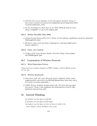 ˆ   Did NSA Put a Secret Backdoor in New Encryption Standard? (http://
       www.wired.com/politics/security/commentary/securitymatters/2007/
       11/securitymatters_1115)
   ˆ   On the Possibility of a Back Door in the NIST SP800-90 Dual Ec Prng
       (http://rump2007.cr.yp.to/15-shumow.pdf)



30.6.4 Debian OpenSSL (May 2008)
   ˆ   Debian Security Advisory DSA-1571-1 (http://lists.debian.org/debian-security-announce/
       2008/msg00152.html)
   ˆ   HD Moore's page on the bug (http://metasploit.com/users/hdm/tools/
       debian-openssl/)

30.6.5 Linux /dev/random
   ˆ   Analysis of the Linux Random Number Generator (http://www.pinkas.
       net/PAPERS/gpr06.pdf)


30.7      Cryptanalysis of Wireless Protocols

30.7.1 Wired Equivalent Privacy
I know there are a number of papers on WEP cracking. I need to ll this section
out one day.



30.7.2 Wireless Keyboards
   ˆ   Researchers hack and crack Microsoft wireless keyboards (http://www.
       computerworld.com/s/article/9051480/Researchers_hack_and_crack_
       Microsoft_wireless_keyboards_)
   ˆ   27MHz Wireless Keyboard Analysis Report aka We know what you typed
       last summer (http://www.dreamlab.net/download/articles/27_Mhz_
       keyboard_insecurities.pdf)


31 Lateral Thinking
       An optimist sees the glass as half full.

       A pessimist sees the glass as half empty.

       An engineer sees the glass as twice as big as it needs to be.

        Scott Adams, creator of Dilbert comic strip



                                        178
 
