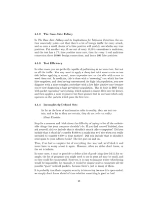 4.1.2 The Base-Rate Fallacy
In The Base Rate Fallacy and its Implications for Intrusion Detection, the au-
thor essentially points out that there's a lot of benign trac for every attack,
and so even a small chance of a false positive will quickly overwhelm any true
positives. Put another way, if one out of every 10,001 connections is malicious,
and the test has a 1% false positive error rate, then for every 1 real malicious
connection there 10,000 benign connections, and hence 100 false positives.



4.1.3 Test Eciency
In other cases, you are perfectly capable of performing an accurate test, but not
on all the trac. You may want to apply a cheap test with some errors on one
side before applying a second, more expensive test on the side with errors to
weed them out. In medicine, this is done with a screening test which has low
false negatives, and then having concentrated the high risk population, you now
diagnose with a more complex procedure with a low false positive rate because
you're now diagnosing a high-prevalence population. This is done in BSD Unix
with packet capturing via tcpdump, which uploads a coarse lter into the kernel,
and then applies a more expensive but ner-grained test in userland which only
operates on the packets which pass the rst test.



4.1.4 Incompletely-Dened Sets
      As far as the laws of mathematics refer to reality, they are not cer-
      tain; and as far as they are certain, they do not refer to reality.

       Albert Einstein


Stop for a moment and think about the diculty of trying to list all the undesir-
able things that your computer shouldn't do. If you nd yourself nished, then
ask yourself; did you include that it shouldn't attack other computers? Did you
include that it shouldn't transfer $1000 to a maa-run web site when you really
intended to transfer $100 to your mother?      Did you include that it shouldn't
send spam to your address book? The list goes on and on.

Thus, if we had a complete list of everything that was bad, we'd block it and
never have to worry about it again. However, often we either don't know, or
the set is innite.

In some cases, it may be possible to dene a list of good things (see 34.1); for ex-
ample, the list of programs you might need to use in your job may be small, and
so they could be enumerated. However, it is easy to imagine where whitelisting
would be impossible; for example, it would be impractical to enumerate all the
possible good network packets, because there's just so many of them.

It is probably true that computer security is interesting because it is open-ended;
we simply don't know ahead of time whether something is good or bad.



                                        18
 