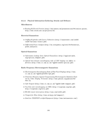 31.2.1 Physical Information-Gathering Attacks and Defenses
Miscellaneous
  ˆ   Reading RAM with Firewire (http://md.hudora.de/presentations/#firewire-pacsec,
      http://www.storm.net.nz/projects/16)


Electrical Emanations
  ˆ   Sning Keystrokes with Lasers/Voltmeters (http://cansecwest.com/csw09/
      csw09-barisani-bianco.pdf)
  ˆ   Dierential Power Analysis (http://en.wikipedia.org/wiki/Differential_
      power_analysis)


Optical Emanations
  ˆ   Information Leakage from Optical Emanations (http://applied-math.
      org/optical_tempest.pdf)
  ˆ   Optical time-domain eavesdropping risks of CRT displays via diuse re-
      ections (http://www.cl.cam.ac.uk/~mgk25/ieee02-optical.pdf)



Radio Frequency Electromagnetic Emanations
  ˆ   Electromagnetic Eavesdropping Risks of Flat-Panel Displays (http://www.
      cl.cam.ac.uk/~mgk25/pet2004-fpd.pdf)
  ˆ   Protective Measures Against Compromising Electromagnetic Radiation Emit-
      ted by Video Display Terminals (http://www.phrack.org/phrack/44/
      P44-10)
  ˆ   Soft Tempest (http://www.cl.cam.ac.uk/~mgk25/ih98-tempest.pdf)

  ˆ   Van Eck style eavesdropping on CRTs (http://cryptome.org/emr.pdf,
      http://cryptome.org/bits.pdf)
  ˆ   RS-232 remote interception (http://jya.com/rs232.pdf)


  ˆ   Tempest for Eliza (http://www.erikyyy.de/tempest/)

  ˆ   Real Live TEMPEST-certied Equipment (http://www.hetrasecure.com/)




                                    180
 