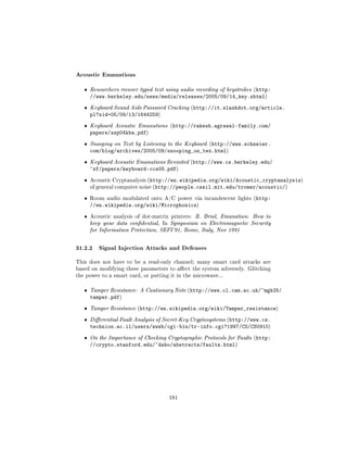 Acoustic Emanations
   ˆ   Researchers recover typed text using audio recording of keystrokes (http:
       //www.berkeley.edu/news/media/releases/2005/09/14_key.shtml)
   ˆ   Keyboard Sound Aids Password Cracking (http://it.slashdot.org/article.
       pl?sid=05/09/13/1644259)
   ˆ   Keyboard Acoustic Emanations (http://rakesh.agrawal-family.com/
       papers/ssp04kba.pdf)
   ˆ   Snooping on Text by Listening to the Keyboard (http://www.schneier.
       com/blog/archives/2005/09/snooping_on_tex.html)
   ˆ   Keyboard Acoustic Emanations Revisited (http://www.cs.berkeley.edu/
       ~zf/papers/keyboard-ccs05.pdf)
   ˆ   Acoustic Cryptanalysis (http://en.wikipedia.org/wiki/Acoustic_cryptanalysis)
       of general computer noise (http://people.csail.mit.edu/tromer/acoustic/)


   ˆ   Room audio modulated onto A/C power via incandescent lights (http:
       //en.wikipedia.org/wiki/Microphonics)
   ˆ   Acoustic analysis of dot-matrix printers: R. Briol, Emanation: How to
       keep your data condential, In Symposium on Electromagnetic Security
       for Information Protection, SEPI'91, Rome, Italy, Nov 1991



31.2.2 Signal Injection Attacks and Defenses
This does not have to be a read-only channel; many smart card attacks are
based on modifying these parameters to aect the system adversely. Glitching
the power to a smart card, or putting it in the microwave...


   ˆ   Tamper Resistance: A Cautionary Note (http://www.cl.cam.ac.uk/~mgk25/
       tamper.pdf)
   ˆ   Tamper Resistance (http://en.wikipedia.org/wiki/Tamper_resistance)

   ˆ   Dierential Fault Analysis of Secret-Key Cryptosystems (http://www.cs.
       technion.ac.il/users/wwwb/cgi-bin/tr-info.cgi?1997/CS/CS0910)
   ˆ   On the Importance of Checking Cryptographic Protocols for Faults (http:
       //crypto.stanford.edu/~dabo/abstracts/faults.html)




                                      181
 
