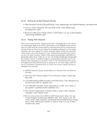 31.2.3 System-Local Side-Channel Attacks
   ˆ   Hyperthreading Considered Harmful (http://www.daemonology.net/hyperthreading-considered-har

   ˆ   Percival, Cache Missing for Fun and Prot (http://www.daemonology.
       net/papers/htt.pdf)
   ˆ   Bernstein's 2004 Cache-Timing Attacks on AES (http://cr.yp.to/antiforgery/
       cachetiming-20050414.pdf)


31.2.4 Timing Side-Channels
Often can be done remotely. Timing attacks don't necessarily have to be related
to cryptography. Back in the 1970s, some hackers on the TENEX system noticed
that one could tell if the system paged in something from disk by measuring the
amount of time it took to access a page; by arranging a password to cross a page
boundary and then calling the system command which checked the password
(with a linear scan of the characters), they could tell if the password was correct
up until the page boundary (http://www.securitytechnique.com/2003/11/
passwords.html, http://www.st.cs.uni-sb.de/edu/secdesign/coding.pdf).
In a modern context, a database lookup or cryptographic operation may be suf-
ciently time-consuming as to provide a tell, so one could determine if a given
web application had performed such an operation or not; such things could tell
you if a username or password (but not both) were correct, despite getting an
unhelpful error message.


   ˆ   TENEX Password Timing Attack Hack (see Practical Unix and Internet
       Security )

   ˆ   Execution Path Timing Analysis (of Unix Daemons) (http://ouah.org/
       epta.pdf)
   ˆ   CAN-2003-0190 OpenSSH timing aw with PAM (http://lab.mediaservice.
       net/advisory/2003-01-openssh.txt)
   ˆ   CAN-2003-0078 OpenSSL timing vulnerabilities in CBC mode (http://
       www.openssl.org/news/secadv_20030219.txt)
   ˆ   Side Channel Cryptanalysis of Product Ciphers (http://www.schneier.
       com/paper-side-channel.html)
   ˆ   Recent timing attack versus AES (see AES timing attack: http://cr.yp.
       to/antiforgery/cachetiming-20050414.pdf, AES timing attack dis-
       cussion: http://www.schneier.com/blog/archives/2005/05/aes_timing_
       atta_1.html, AES timing variability at a glance: http://cr.yp.to/mac/
       variability1.html)



                                       182
 