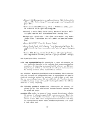 ˆ   Kocher's 1996 Timing Attacks on Implementations of Die-Hellman, RSA,
       DSS and Other Systems (http://www.cryptography.com/timingattack/
       paper.html)
   ˆ   Felten  Schneider (2000) Timing Attacks on Web Privacy (http://www.
       cs.princeton.edu/sip/pub/webtiming.pdf)
   ˆ   Brumley  Boneh (2003) Remote Timing Attacks are Practical (http:
       //crypto.stanford.edu/~dabo/abstracts/ssl-timing.html)
   ˆ   Chris Karlof , David Wagner , Chris Karlof , David Wagner (2003) Hidden
       Markov Model Cryptanalysis (http://citeseer.ist.psu.edu/696493.
       html)
   ˆ   Bortz (2007) XSRT (Cross-Site Request Timing)

   ˆ   Bortz, Boneh, Nandy (2007) Exposing Private Information by Timing Web
       Applications (http://crypto.stanford.edu/~abortz/papers/timingweb.
       pdf)
   ˆ   Lawson 2009, Timing Attack in Google Keyczar Library (http://rdist.
       root.org/2009/05/28/timing-attack-in-google-keyczar-library/)

How do we avoid leaking information?


xed time implementations         are invulnerable to timing side channels, but
       very hard to do, depending on the resolution of the measurement and the
       control over the computing environment that the adversary has. The most
       important part of this is to write branch-free code (note that comparisons
       for equality are almost always implemented as branches).


Dan Bernstein's AES timing attacks show that table lookups are not constant-
time, and with sucient number and accuracy of measurements and powerful
statistical tools in the hands of the adversary, it would be hard to really know
that one has actually performed this task suciently well. Therefore, here are
some ideas that may or may not be good, but attempt to address this diculty
at the risk of adding complexity:


add randomly generated delays         which, unfortunately, the adversary can
       average out over time. This increases number of samples necessary, mak-
       ing attack take longer.

quantize delay     makes the amount of time a multiple of some value, reducing
       the amount of information gained with each measurement.       This is the
       general case of wait after computation so that everything takes the same
       amount of time. This is hard since precise measurements are hard, sleep-
       ing a precise amount of time is hard, and knowing how long is the longest
       it could take is hard.



                                       183
 