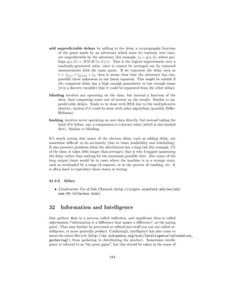 add unpredictable delays             by adding to the delay a cryptographic function
       of the guess made by an adversary which must be constant over time,
       yet unpredictable by the adversary (for example,      td = g(x, k),   where per-
       haps   g(x, k) = HM AC(x, k)/c).       This is the logical improvement over a
       randomly-generated value, since it cannot be averaged out by repeated
       measurements with the same guess.           If we represent the delay seen as
       t = tf (x) + tg(x,k) + td ,   then it seems clear that the adversary has two,
       possibly three unknowns in one linear equation. This might be soluble if
       the computed delay has a high enough granularity or low enough range
       (it is a discrete variable) that it could be separated from the other delays.


blinding      involves not operating on the data, but instead a function of the
       data, then computing some sort of inverse on the results. Similar to un-
       predictable delays. Tends to be done with RSA due to the multiplicative
       identity; unclear if it could be done with other algorithms (possibly Die-
       Hellman).


hashing    involves never operating on user data directly, but instead taking the
       hash of it before, say, a comparison to a known value (which is also hashed
       rst). Similar to blinding.


It's worth noting that many of the obvious ideas, such as adding delay, are
somewhat dicult to do accurately (due to timer availability and scheduling).
It also presents problems when the distribution has a long tail (for example, 1%
of the time, it takes 100x longer than average); that is why I suggest quantizing
the delay rather than waiting for the maximum possible time. Also many of the
long output times would be in cases where the machine is in a strange state,
such as overloaded by a surge of requests, or in the process of crashing, etc. It
is often hard to reproduce these states in testing.



31.2.5 Other
   ˆ   Constructive Use of Side Channels (http://crypto.stanford.edu/seclab/
       sem-09-10/becker.html)


32 Information and Intelligence
One gathers data in a process called collection, and signicant data is called
information (information is a dierence that makes a dierence, as the saying
goes). That may further be processed or rened into stu you can use called in-
telligence, or more generally product. Confusingly, intelligence has also come to
mean the entire lifecycle (http://en.wikipedia.org/wiki/Intelligence(information_
gathering)),     from gathering to distributing the product.      Sometimes intelli-
gence is referred to as the great game, but this should be taken in the sense of




                                            184
 
