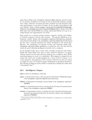 game theory (http://en.wikipedia.org/wiki/Game_theory), and not trivial-
ity. In wartime, intelligence can equate to tens of thousands of deaths, possibly
more. Spies, saboteurs, terrorists and other criminals can look forward to life-
time imprisonment or execution if caught. In the excellent book Between Silk
and Cyanide (http://books.google.com/books?id=I4zP8hSxIFICdq=pg=
PP1ots=Jisjo9wtgmsig=tJlaJ77oqyz3r2Th8QNeKo0CNi0), Marks of the UK's
SOE states that during WWII the average operational lifetime of a spy in oc-
cupied Europe was approximately two weeks.

Some people see a natural synergy between computer security and warfare,
or between computer security and terrorism.               The general denitions of in-
formation warfare (http://en.wikipedia.org/wiki/Information_warfare)
and cyberterrorism (http://en.wikipedia.org/wiki/Cyberterrorism) denote
the fact that a network intrusions are almost incidental to the actual goal.
However, the combination of computer security and espionage (http://en.
wikipedia.org/wiki/Cyber-warfare)                is a perfect t, since one may directly
attain the goal (collecting intelligence) remotely with a computer.

In the classied world, spy is a dirty word, virtually synonymous with traitor.
People like James Bond, were they to exist, would be referred to as agents,
whereas someone on the other side who works for you is called an asset. When
something happens in secret, it is clandestine. When appears to happen for one
reason (the cover ) but actually happens for a secret (covert) reason, it is a
covert operation. The apparent (overt) reason is referred to as the cover story,
or simply the cover. Not using the proper euphemisms is considered insensitive,
like referring to killing an enemy soldier as murdering or killing him rather than
                        15
neutralizing him.




32.1        Intelligence Jargon

intel is short for intelligence, obviously
opsec is operational security, a ve step process described at Wikipedia (http:
         //en.wikipedia.org/wiki/Operations_security)
infosec     is information technology security (http://en.wikipedia.org/wiki/
         INFOSEC)
comsec       is communication security, covering all non-IT forms of communication
         (http://en.wikipedia.org/wiki/COMSEC)


transec      is transmission security, a subclass of comsec, focused on keeping trans-
         missions from being intercepted by the adversary (http://en.wikipedia.
         org/wiki/TRANSEC)
 15 I   have often wondered why people consider liquidation a euphemism, as it sounds rather
unpleasant to me.




                                              185
 