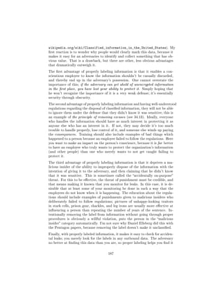 wikipedia.org/wiki/Classified_information_in_the_United_States).               My
rst reaction is to wonder why people would clearly mark this data, because it
makes it easy for an adversaries to identify and collect something that has ob-
vious value. That is a drawback, but there are other, less obvious advantages
that dramatically outweigh it.

The rst advantage of properly labeling information is that it enables a con-
scientious employee to know the information shouldn't be casually discarded,
and thereby end up in the adversary's possession.      One cannot overstate the
importance of this; if the adversary can get ahold of unencrypted information
in the rst place, you have lost your ability to protect it. Simply hoping that
he won't recognize the importance of it is a very weak defense; it's essentially
security through obscurity.

The second advantage of properly labeling information and having well-understood
regulations regarding the disposal of classied information, they will not be able
to ignore them under the defense that they didn't know it was sensitive; this is
an example of the principle of removing excuses (see 34.13). Ideally, everyone
who handles the information should have as much interest in protecting it as
anyone else who has an interest in it.   If not, they may decide it's too much
trouble to handle properly, lose control of it, and someone else winds up paying
the consequences. Training should also include examples of bad things which
happened to a person because an employee failed to follow the regulations. Here
you want to make an impact on the person's conscience, because it is far better
to have an employee who truly wants to protect the organization's information
(and other people) than one who merely wants to not get caught failing to
protect it.

The third advantage of properly labeling information is that it deprives a ma-
licious insider of the ability to improperly dispose of the information with the
intention of giving it to the adversary, and then claiming that he didn't know
that it was sensitive.   This is sometimes called the accidentally on-purpose
threat. For this to be eective, the threat of punishment must be credible, and
that means making it known that you monitor for leaks. In this case, it is de-
sirable that at least some of your monitoring be done in such a way that the
employees do not know when it is happening. The education about the regula-
tions should include examples of punishments given to malicious insiders who
deliberately failed to follow regulations; pictures of unhappy-looking traitors
in stark cells, prison gear, shackles, and leg irons are usually more eective at
inuencing a person than repeating the number of years of the sentence.        In-
tentionally removing the label from information without going through proper
procedures is obviously a willful violation, puts the person in the malicious
insider category automatically. I'm not sure why Daniel Ellsberg did this with
the Pentagon papers, because removing the label doesn't make it unclassied.

Finally, with properly labeled information, it makes it easy to check for acciden-
tal leaks; you merely look for the labels in any outbound data. The adversary
no better at nding this data than you are, so proper labeling helps you nd it



                                       187
 
