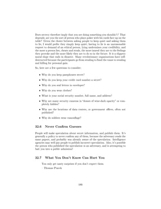 Does secrecy therefore imply that you are doing something you shouldn't? That
depends; are you the sort of person who plays poker with his cards face up on the
table? Given the choice between asking people to keep quiet and asking them
to lie, I would prefer they simply keep quiet; having to lie is an unreasonable
request to demand of an ethical person, lying undermines your credibility, and
the more a person lies, cheats and steals, the more inured they are to the feelings
they provoke and the more likely they are to do so in the future. It is a slippery
moral slope that ends in disaster. Many revolutionary organizations have self-
destructed because the participants go from stealing to fund the cause to stealing
and killing for personal gain.

So, here are a few questions to consider:


   ˆ   Why do you keep passphrases secret?


   ˆ   Why do you keep your credit card number a secret?


   ˆ   Why do you seal letters in envelopes?


   ˆ   Why do you wear clothes?


   ˆ   What is your social security number, full name, and address?


   ˆ   Why are many security cameras in domes of wine-dark opacity or com-
       pletely hidden?


   ˆ   Why are the locations of data centers, or government oces, often not
       published?


   ˆ   Why do soldiers wear camouage?




32.6     Never Conrm Guesses

People will make speculation about secret information, and publish them. It's
generally a policy to never conrm any of them, because the adversary reads the
same papers, and probably was already aware of the speculation. Intelligence
agencies may well pay people to publish incorrect speculation. Also, it's possible
the person who published the speculation is an adversary, and is attempting to
bait you into a public admission!




32.7     What You Don't Know Can Hurt You

       You only get nasty surprises if you don't expect them.

        Thomas Ptacek




                                       189
 