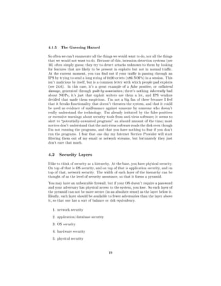 4.1.5 The Guessing Hazard
So often we can't enumerate all the things we would want to do, nor all the things
that we would not want to do. Because of this, intrusion detection systems (see
16) often simply guess; they try to detect attacks unknown to them by looking
for features that are likely to be present in exploits but not in normal trac.
At the current moment, you can nd out if your trac is passing through an
IPS by trying to send a long string of 0x90 octets (x86 NOPs) in a session. This
isn't malicious by itself, but is a common letter with which people pad exploits
(see 24.6).   In this case, it's a great example of a false positive, or collateral
damage, generated through guilt-by-association ; there's nothing inherently bad
about NOPs, it's just that exploit writers use them a lot, and IPS vendors
decided that made them suspicious. I'm not a big fan of these because I feel
that it breaks functionality that doesn't threaten the system, and that it could
be used as evidence of malfeasance against someone by someone who doesn't
really understand the technology.     I'm already irritated by the false-positives
or excessive warnings about security tools from anti-virus software; it seems to
alert to potentially-unwanted programs an absurd amount of the time; most
novices don't understand that the anti-virus software reads the disk even though
I'm not running the programs, and that you have nothing to fear if you don't
run the programs. I fear that one day my Internet Service Provider will start
ltering them out of my email or network streams, but fortunately they just
don't care that much.




4.2    Security Layers

I like to think of security as a hierarchy. At the base, you have physical security.
On top of that is OS security, and on top of that is application security, and on
top of that, network security. The width of each layer of the hierarchy can be
thought of as the level of security assurance, so that it forms a pyramid.

You may have an unbeatable rewall, but if your OS doesn't require a password
and your adversary has physical access to the system, you lose. So each layer of
the pyramid can not be more secure (in an absolute sense) as the layer below it.
Ideally, each layer should be available to fewer adversaries than the layer above
it, so that one has a sort of balance or risk equivalency.


  1. network security


  2. application/database security


  3. OS security


  4. hardware security


  5. physical security




                                         19
 