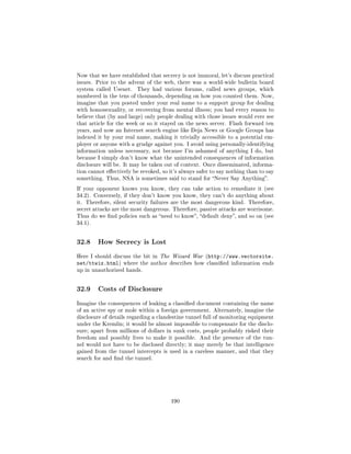 Now that we have established that secrecy is not immoral, let's discuss practical
issues. Prior to the advent of the web, there was a world-wide bulletin board
system called Usenet.    They had various forums, called news groups, which
numbered in the tens of thousands, depending on how you counted them. Now,
imagine that you posted under your real name to a support group for dealing
with homosexuality, or recovering from mental illness; you had every reason to
believe that (by and large) only people dealing with those issues would ever see
that article for the week or so it stayed on the news server. Flash forward ten
years, and now an Internet search engine like Deja News or Google Groups has
indexed it by your real name, making it trivially accessible to a potential em-
ployer or anyone with a grudge against you. I avoid using personally-identifying
information unless necessary, not because I'm ashamed of anything I do, but
because I simply don't know what the unintended consequences of information
disclosure will be. It may be taken out of context. Once disseminated, informa-
tion cannot eectively be revoked, so it's always safer to say nothing than to say
something. Thus, NSA is sometimes said to stand for Never Say Anything.

If your opponent knows you know, they can take action to remediate it (see
34.2). Conversely, if they don't know you know, they can't do anything about
it. Therefore, silent security failures are the most dangerous kind. Therefore,
secret attacks are the most dangerous. Therefore, passive attacks are worrisome.
Thus do we nd policies such as need to know, default deny, and so on (see
34.1).




32.8     How Secrecy is Lost

Here I should discuss the bit in The Wizard War (http://www.vectorsite.
net/ttwiz.html)    where the author describes how classied information ends
up in unauthorized hands.




32.9     Costs of Disclosure

Imagine the consequences of leaking a classied document containing the name
of an active spy or mole within a foreign government. Alternately, imagine the
disclosure of details regarding a clandestine tunnel full of monitoring equipment
under the Kremlin; it would be almost impossible to compensate for the disclo-
sure; apart from millions of dollars in sunk costs, people probably risked their
freedom and possibly lives to make it possible. And the presence of the tun-
nel would not have to be disclosed directly; it may merely be that intelligence
gained from the tunnel intercepts is used in a careless manner, and that they
search for and nd the tunnel.




                                       190
 