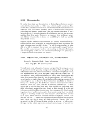 32.10     Dissemination

Be careful about leaks and dissemination. In the intelligence business, one does
not redistribute information to a third party without explicit permission of the
sender; this is called second-sourcing, is considered extremely unprofessional and
downright rude. If the source would not give it to the third party, and you do,
you're basically taking a present from them and slapping them with it; it's a
betrayal of trust, it seriously damages the relationship, and you may never get
anything from them again. If you were an employee of an intelligence agency
and did this without orders to do so, you would likely be red, and possibly
charged with treason.

Suppose you oer information to customers. It's virtually impossible to stop a
competitor from using an account or front and acquiring your information and
using it in some way you didn't desire.      The only leverage you have is being
able to be able to terminate the account, which isn't much leverage if it's free.
One possible countermeasure involves watermarking, or otherwise altering the
data imperceptibly so that you can perform traitor-tracing if you get a copy of
a leaked document to determine who leaked it.




32.11     Information, Misinformation, Disinformation

     I don't let things slip, Hank... I place information.

      Dale, King of the Hill (television series)



Your adversary seeks information. Someone who gives him the wrong answers to
his questions is merely spreading misinformation (http://en.wikipedia.org/
wiki/Misinformation), while someone who is actively thwarting him is feeding
him disinformation (http://en.wikipedia.org/wiki/Disinformation).          If
your adversary seeks condential information, placing some disinformation will
make them unsure of anything they get through espionage. It is said (http://
en.wikipedia.org/wiki/James_Jesus_Angleton#Increasing_paranoia) that
James Angleton was so shaken by the revelation that Kim Philby (a childhood
friend) was a Soviet agent that he became convinced that every defector from
the Soviet Union was a plant, and that it essentially prevented the CIA from
making use of anything they could learn from the defectors, and made many
of his subordinates wonder what they should be doing instead. It is also said
(reference needed) that Einstein spent some time coming up with disinformation
(equations/theory and research results) about atomic energy that were subtly
designed so that they would waste many resources before they were revealed
to be bogus.   These were then printed in international physics journals.    It is
also said that the CIA spends half its budget on disinformation and deception,
but if that is true, then it is only 50% likely to be true. The only thing I can
say about it is that 50% seems the ideal ratio for an adversary to believe, since
their gut reaction is that any yes/no question is much cheaper to answer just



                                       191
 