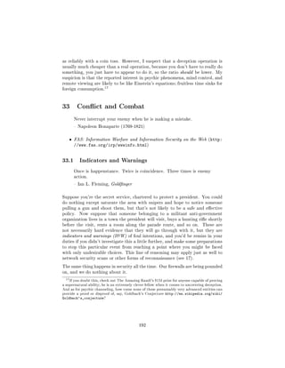 as reliably with a coin toss. However, I suspect that a deception operation is
usually much cheaper than a real operation, because you don't have to really do
something, you just have to appear to do it, so the ratio should be lower. My
suspicion is that the reported interest in psychic phenomena, mind control, and
remote viewing are likely to be like Einstein's equations; fruitless time sinks for
                            17
foreign consumption.




33 Conict and Combat
        Never interrupt your enemy when he is making a mistake.

         Napoleon Bonaparte (1769-1821)



    ˆ   FAS: Information Warfare and Information Security on the Web (http:
        //www.fas.org/irp/wwwinfo.html)


33.1      Indicators and Warnings

        Once is happenstance. Twice is coincidence. Three times is enemy
        action.

         Ian L. Fleming, Goldnger



Suppose you're the secret service, chartered to protect a president. You could
do nothing except saturate the area with snipers and hope to notice someone
pulling a gun and shoot them, but that's not likely to be a safe and eective
policy.   Now suppose that someone belonging to a militant anti-government
organization lives in a town the president will visit, buys a hunting rie shortly
before the visit, rents a room along the parade route, and so on.                  These are
not necessarily hard evidence that they will go through with it, but they are
indicators and warnings (IW) of foul intentions, and you'd be remiss in your
duties if you didn't investigate this a little further, and make some preparations
to stop this particular event from reaching a point where you might be faced
with only undesirable choices. This line of reasoning may apply just as well to
network security scans or other forms of reconnaissance (see 17).

The same thing happens in security all the time. Our rewalls are being pounded
on, and we do nothing about it.

  17 If you doubt this,   check out The Amazing Randi's $1M prize for anyone capable of proving
a supernatural ability; he is an extremely clever fellow when it comes to uncovering deception.
And as for psychic channeling, how come none of these presumably very advanced entities can
provide a proof or disproof of, say, Goldbach's Conjecture    http://en.wikipedia.org/wiki/
Goldbach's_conjecture?




                                               192
 