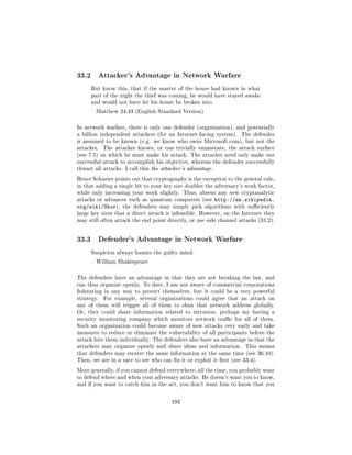 33.2        Attacker's Advantage in Network Warfare

       But know this, that if the master of the house had known in what
       part of the night the thief was coming, he would have stayed awake
       and would not have let his house be broken into.

        Matthew 24:43 (English Standard Version)



In network warfare, there is only one defender (organization), and potentially
a billion independent attackers (for an Internet-facing system). The defender
is assumed to be known (e.g. we know who owns Microsoft.com), but not the
attacker.    The attacker knows, or can trivially enumerate, the attack surface
(see 7.5) on which he must make his attack. The attacker need only make one
successful attack to accomplish his objective, whereas the defender successfully
thwart all attacks. I call this the attacker's advantage.

Bruce Schneier points out that cryptography is the exception to the general rule,
in that adding a single bit to your key size doubles the adversary's work factor,
while only increasing your work slightly. Thus, absent any new cryptanalytic
attacks or advances such as quantum computers (see          http://en.wikipedia.
org/wiki/Shor),     the defenders may simply pick algorithms with suciently
large key sizes that a direct attack is infeasible. However, on the Internet they
may still often attack the end point directly, or use side channel attacks (31.2).




33.3        Defender's Advantage in Network Warfare

       Suspicion always haunts the guilty mind.

        William Shakespeare



The defenders have an advantage in that they are not breaking the law, and
can thus organize openly. To date, I am not aware of commercial corporations
federating in any way to protect themselves, but it could be a very powerful
strategy.    For example, several organizations could agree that an attack on
any of them will trigger all of them to shun that network address globally.
Or, they could share information related to intrusion, perhaps my having a
security monitoring company which monitors network trac for all of them.
Such an organization could become aware of new attacks very early and take
measures to reduce or eliminate the vulnerability of all participants before the
attack hits them individually. The defenders also have an advantage in that the
attackers may organize openly and share ideas and information.        This means
that defenders may receive the same information at the same time (see 36.10).
Then, we are in a race to see who can x it or exploit it rst (see 33.4).

More generally, if you cannot defend everywhere, all the time, you probably want
to defend where and when your adversary attacks. He doesn't want you to know,
and if you want to catch him in the act, you don't want him to know that you



                                       193
 