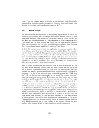 know. Thus, the attacker wants to keep his targets unknown, and the defender
wants to keep his collection eorts unknown. This may have implications when
deciding between prevention and monitoring (see 35.7).




33.4     OODA Loops

Sun Tzu discussed the importance of recognizing opportunities in battle and
exploiting them quickly, but John Boyd performed a detailed analysis of feed-
back loops, breaking them down into four stages; observe, orient, decide, and
act. They are called Boyd loops, or OODA loops (http://en.wikipedia.org/
wiki/OODA),   and the basic premise was that if you can make this cycle shorter
than your opponent's, you can react to unfolding events faster than they can,
like a person balancing an upright stick on top of their nger.

At rst, this may not seem to have any application to computer security. How-
ever, it has a great deal more relevance than one might think.        For example,
consider that you are head of computer security at an online nancial institu-
tion, and your adversaries are everybody who wants to steal money from it.
Now, you would be incredibly foolish to simply stick your head in the sand
and hope that nobody hacks you, right? Anybody with two neurons connected
together can tell that it would be a good idea to know what the adversaries are
doing so that you could take countermeasures.

Also, it should be clear that you want to know as soon as possible; so, you
will want abuse detection systems (see 16), and it would be ever better for
you to monitor computer security web sites, even the gray-hat and black-hat
sources, and possibly phishing and fraud-related forums primarily populated by
criminals. The fact of the matter is that respectable groups like CERT often
don't tell you the information as quickly as you would like, because they don't
want it getting in the wrong hands. But you are the right hands, and you want
to get it as quickly as possible, so it's in your best interest to do so. The people
who will succeed in this endeavor are the ones who are the most connected.

Finally, you want to be able to evaluate the information and react quickly to
limit the exposure or damage; thus, this is related to the principle of agility (see
34.2). Combined, this forms your OODA loop. In an ideal world, you would be
so tapped into your adversary's thinking process, and so agile, that you could
deploy a countermeasure before he was able to eld the attack. You can't do
that with your eyes closed.   You aren't going to be able to do that if all you
know about your adversary is that they hate freedom, or that they are evil,
or similar slogans that subtly imply good people stop thinking at this point.
Understanding is not the problem; understanding is the solution (see the quote
in 6). Ideally you would like to avoid conict, to win without ghting, but most
conicts arise because of lack of understanding or simple callousness.




                                        194
 
