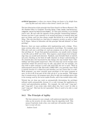 articial ignorance     is when you remove things you know to be alright from
       your log les and only look at what doesn't match (see 15.2)


The best illustration of this principle that I have found is in Marcus Ranum's The
Six Dumbest Ideas in Computer Security (http://www.ranum.com/security/
computer_security/editorials/dumb/).          It's also quite amusing, so you should
read it now. He says calls the opposite of this principle enumerating badness,
because you have to pay someone to sit around and guess or research what bad
guys are doing, and you thus always caught at-footed by a new kind of bad
thing. This was described as a bad idea in computer security as early as 1965,
by E. Glaser. Saltzer  Schroeder call this principle fail-safe defaults or least
privilege.

However, there are many problems with implementing such a design.               First,
many systems allow only a certain granularity of privileges. For example, most
OSes give each user a privilege set, and any program run as that user inherits
that privilege set. To get ner-grained permissions, you usually need a change
to the OS, such as MAC (see 12.3). This requires a much deeper level of knowl-
edge than you would need otherwise. Similarly, most rewalls block on individ-
ual ports; blocking on the kind of trac depends on deeper understanding of
the network data (the buzzwords for this change, but may include layer 7 re-
walling and deep packet inspection). But even that may not be enough; some
operations within the protocol may be safe, and others not; for example, you
may wish to allow someone to read a le with FTP, but not to write. With an
undocumented protocol like Microsoft's SMB/CIFS, you generally must block
it entirely because it's a black box and therefore you can't know that it is safe.
With programs, you must currently grant privileges to the entire program at
once, or not at all; if one part of the code can do it, so can another. This means
that to remain secure, the program must often be split into multiple pieces (this
is the strategy used by the secure mailer Postx, and it has worked rather well).

Nobody has yet done any work on automatically determining the privileges
software needs automatically, because it's a code coverage (for application se-
curity) and generalization problem.     For example, the code read /tmp/aaa,
and /tmp/aab; I can create rules which allow this, but it won't be able to
read /tmp/aac. But how far do I generalize? Does it need to be able to read
/tmp/bar?




34.2      The Principle of Agility

       The best system is to use a simple, well understood algorithm which
       relies on the security of a key rather than the algorithm itself. This
       means if anybody steals a key, you could just roll another and they
       have to start all over.

        Andrew Carol




                                        196
 